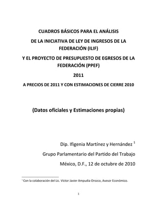 CUADROS BÁSICOS PARA EL ANÁLISIS
         DE LA INICIATIVA DE LEY DE INGRESOS DE LA
                      FEDERACIÓN (ILIF)
Y EL PROYECTO DE PRESUPUESTO DE EGRESOS DE LA
              FEDERACIÓN (PPEF)
                                        2011
    A PRECIOS DE 2011 Y CON ESTIMACIONES DE CIERRE 2010




          (Datos oficiales y Estimaciones propias)




                              Dip. Ifigenia Martínez y Hernández 1
                  Grupo Parlamentario del Partido del Trabajo
                              México, D.F., 12 de octubre de 2010

1
    Con la colaboración del Lic. Víctor Javier Ampudia Orozco, Asesor Económico.


                                           1
 