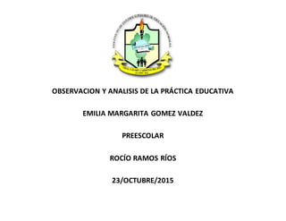 OBSERVACION Y ANALISIS DE LA PRÁCTICA EDUCATIVA
EMILIA MARGARITA GOMEZ VALDEZ
PREESCOLAR
ROCÍO RAMOS RÍOS
23/OCTUBRE/2015
 