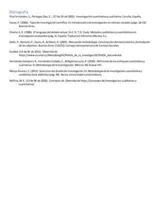 Bibliografía
PitaFernández,S.,PértegasDíaz,S.,.(27 de 05 de 2002). Investigacióncuantitativaycualitativa.Coruña,España.
Cazau,P. (2006). Tiposde investigacióncientífica.En Introducción a la investigación en ciencias sociales (págs.18-19).
BuenosAires.
CharlesS,R. (1986). El lenguaje deldebate actual.EnC.R. T.D. Cook, Metodoscualitativosy cuantitativosen
investigacion evaluativa (pág. 5).España:Traduccion EdicionesMorata,S.L.
Dalle,P.,Boniolo,P.,Sautu,R.,&Elbert,R. (2005). Manualde metodología.Construcción delmarco teórico,formulación
de los objetivos. BuenosAires:CLACSO,ConsejoLatinoamercanode CienciasSociales.
EcuRed.(13 de 05 de 2011). Obtenidode
https://www.ecured.cu/Metodolog%C3%ADa_de_la_investigaci%C3%B3n_documental
HernándezSampieri,R.,FernándezCollado,C.,&BaptistaLucio,P.(2010). Definiciónde losenfoquescuantitativoy
cualitativo.En Metodologia dela investigación. México:Mc Graow Hill.
Monje Alvarez,C.(2011). Selecciondel diseñode investigación.En Metodología dela investigación cuantitativa y
cualitativa Guia didáctica (pág. 94). Neiva:Universidadsurcolombiana.
Raffino,M.E. (13 de 08 de 2020). Concepto.de. Obtenidode https://concepto.de/investigacion-cualitativa-y-
cuantitativa/
 