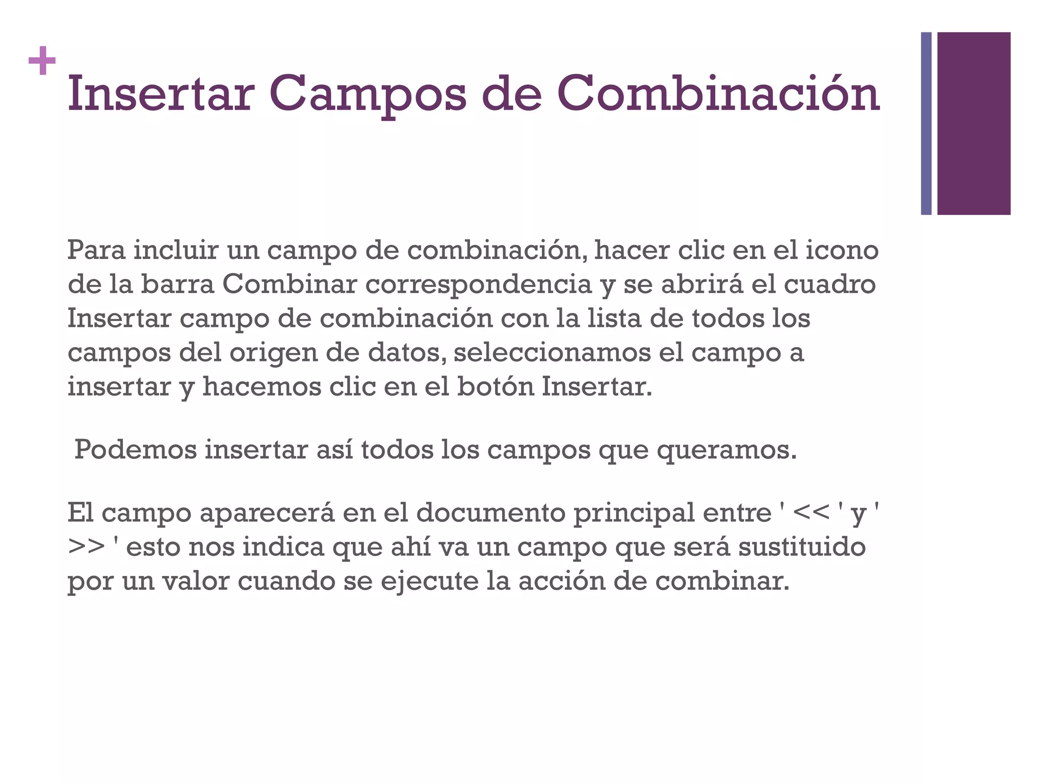 Insertar Campos de Combinación  Para incluir un campo de combinación, hacer clic en el icono de la barra Combinar correspondencia y se abrirá el cuadro Insertar campo de combinación con la lista de todos los campos del origen de datos, seleccionamos el campo a insertar y hacemos clic en el botón Insertar. Podemos insertar así todos los campos que queramos.  El campo aparecerá en el documento principal entre ' << ' y ' >> ' esto nos indica que ahí va un campo que será sustituido por un valor cuando se ejecute la acción de combinar.    