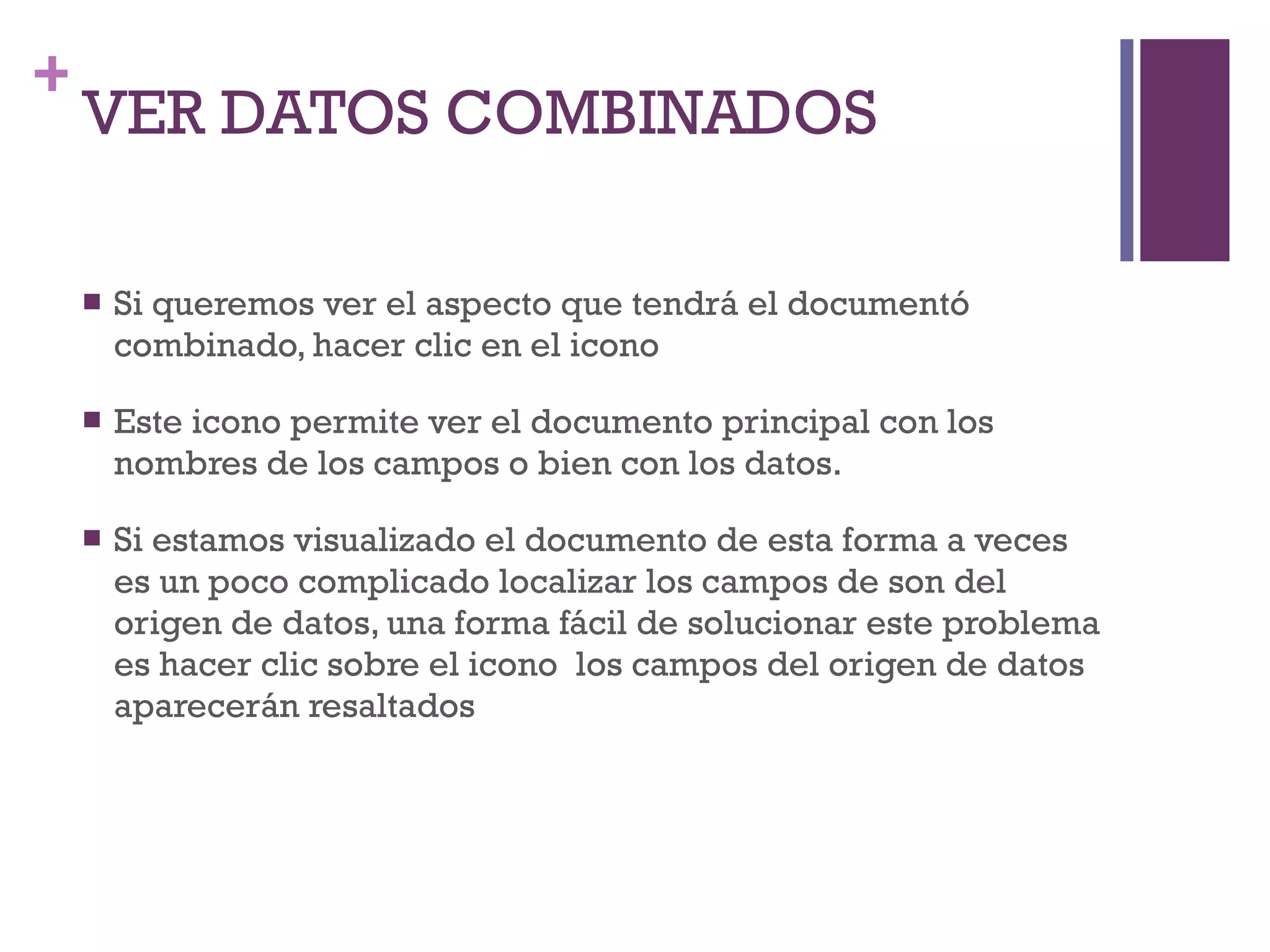 VER DATOS COMBINADOS Si queremos ver el aspecto que tendrá el documentó combinado, hacer clic en el icono Este icono permite ver el documento principal con los nombres de los campos o bien con los datos. Si estamos visualizado el documento de esta forma a veces es un poco complicado localizar los campos de son del origen de datos, una forma fácil de solucionar este problema es hacer clic sobre el icono  los campos del origen de datos aparecerán resaltados 