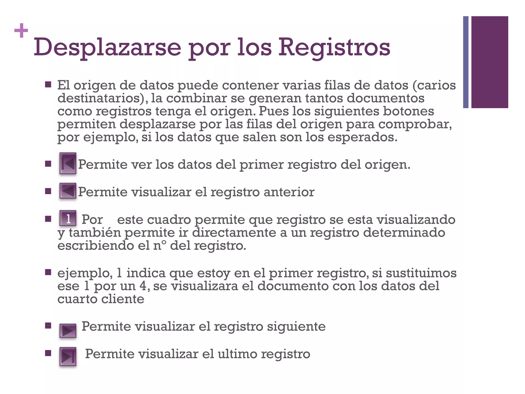 Desplazarse por los Registros El origen de datos puede contener varias filas de datos (carios destinatarios), la combinar se generan tantos documentos como registros tenga el origen. Pues los siguientes botones permiten desplazarse por las filas del origen para comprobar, por ejemplo, si los datos que salen son los esperados. Permite ver los datos del primer registro del origen. Permite visualizar el registro anterior Por  este cuadro permite que registro se esta visualizando y también permite ir directamente a un registro determinado escribiendo el nº del registro. ejemplo, 1 indica que estoy en el primer registro, si sustituimos ese 1 por un 4, se visualizara el documento con los datos del cuarto cliente Permite visualizar el registro siguiente Permite visualizar el ultimo registro  1 