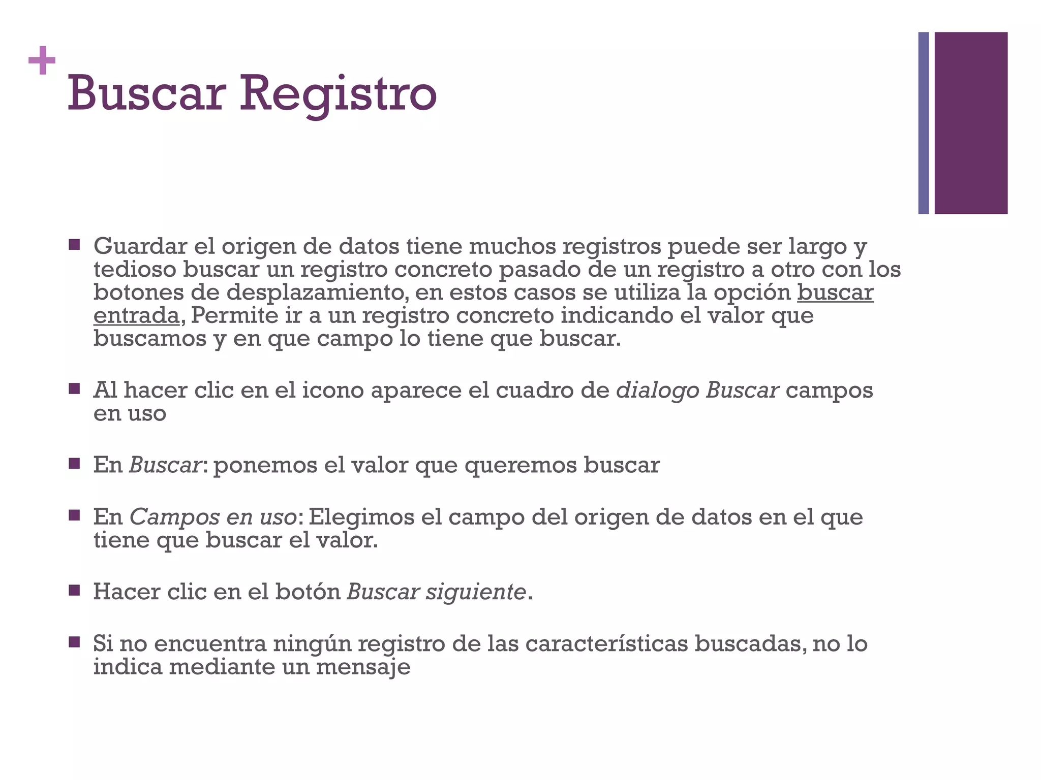 Buscar Registro Guardar el origen de datos tiene muchos registros puede ser largo y tedioso buscar un registro concreto pasado de un registro a otro con los botones de desplazamiento, en estos casos se utiliza la opción  buscar entrada , Permite ir a un registro concreto indicando el valor que buscamos y en que campo lo tiene que buscar. Al hacer clic en el icono aparece el cuadro de  dialogo Buscar  campos en uso En  Buscar : ponemos el valor que queremos buscar En  Campos en uso : Elegimos el campo del origen de datos en el que tiene que buscar el valor. Hacer clic en el botón  Buscar siguiente . Si no encuentra ningún registro de las características buscadas, no lo indica mediante un mensaje 