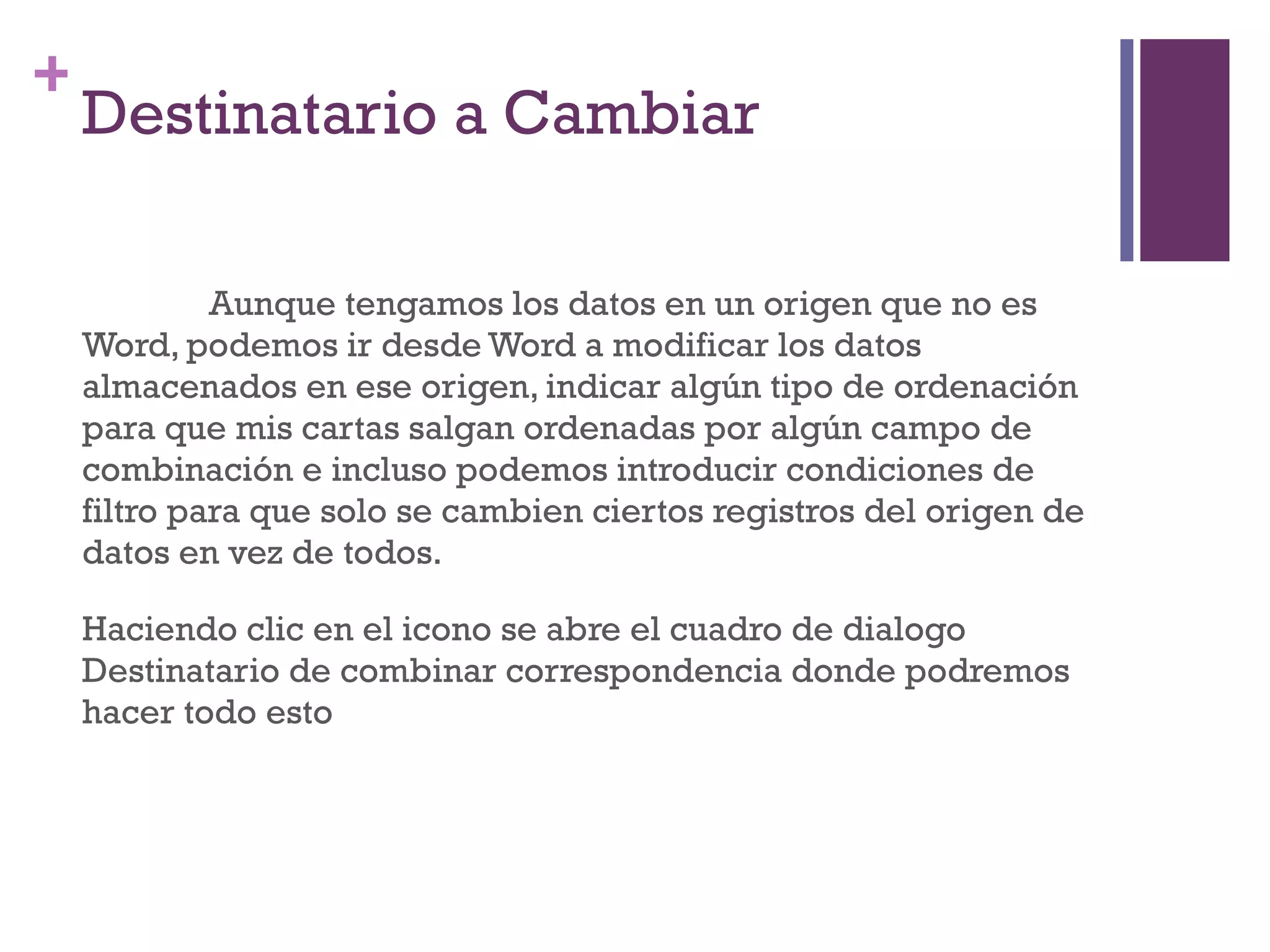 Destinatario a Cambiar Aunque tengamos los datos en un origen que no es Word, podemos ir desde Word a modificar los datos almacenados en ese origen, indicar algún tipo de ordenación para que mis cartas salgan ordenadas por algún campo de combinación e incluso podemos introducir condiciones de filtro para que solo se cambien ciertos registros del origen de datos en vez de todos. Haciendo clic en el icono se abre el cuadro de dialogo Destinatario de combinar correspondencia donde podremos hacer todo esto 