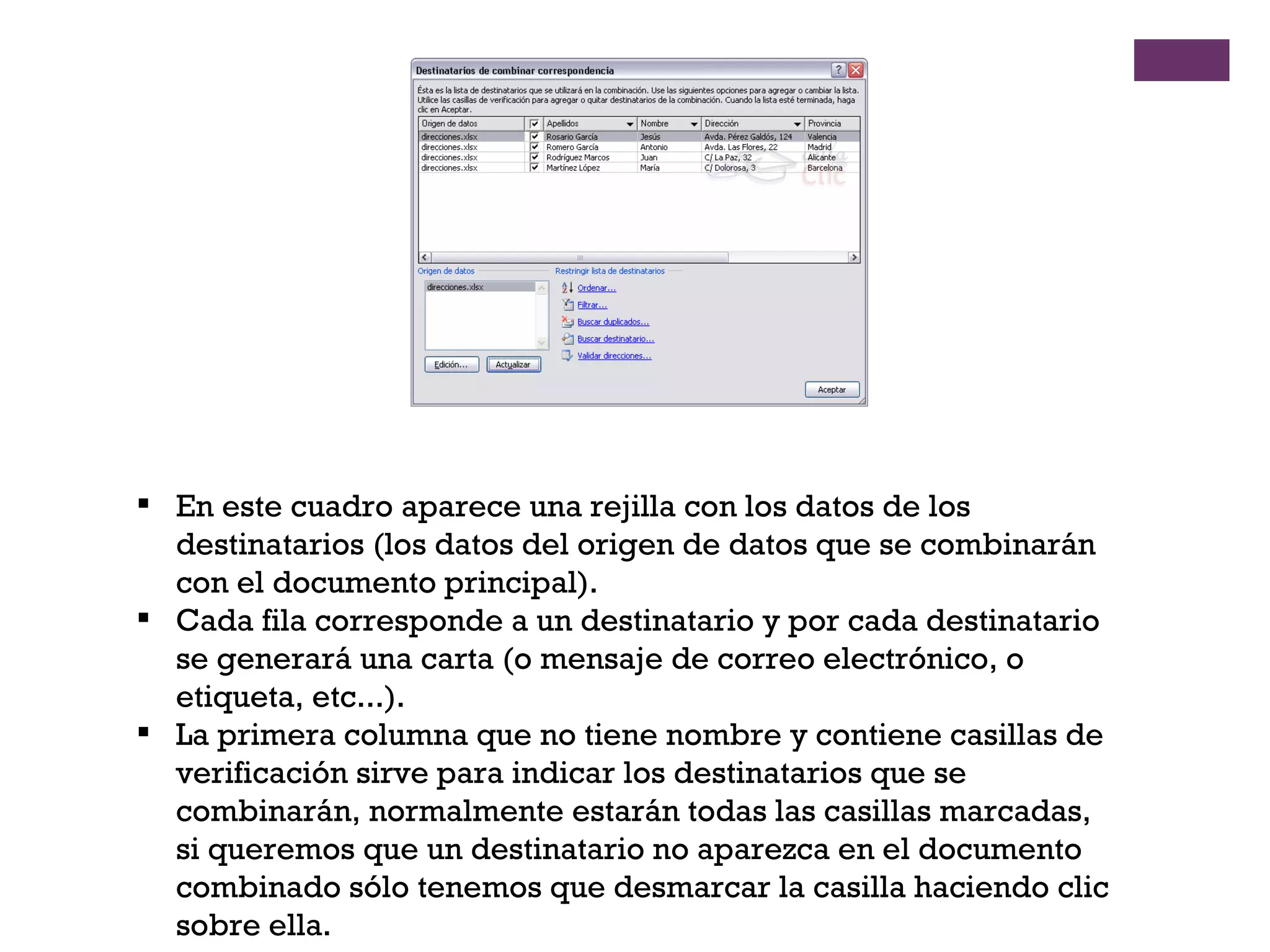En este cuadro aparece una rejilla con los datos de los destinatarios (los datos del origen de datos que se combinarán con el documento principal).  Cada fila corresponde a un destinatario y por cada destinatario se generará una carta (o mensaje de correo electrónico, o etiqueta, etc...). La primera columna que no tiene nombre y contiene casillas de verificación sirve para indicar los destinatarios que se combinarán, normalmente estarán todas las casillas marcadas, si queremos que un destinatario no aparezca en el documento combinado sólo tenemos que desmarcar la casilla haciendo clic sobre ella.  