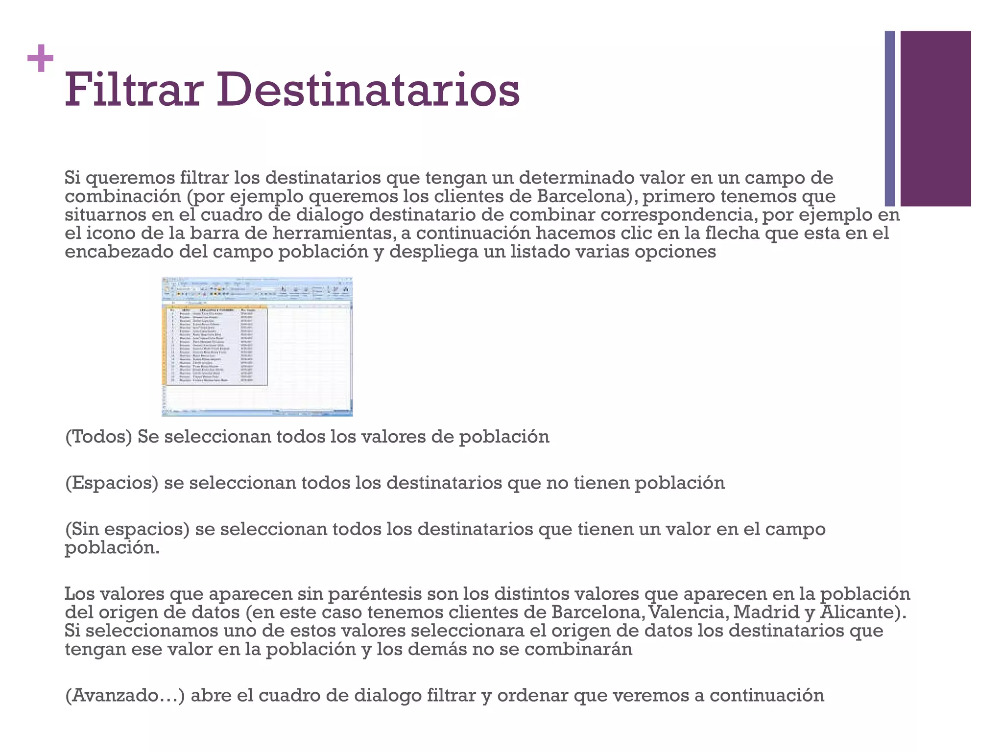 Filtrar Destinatarios Si queremos filtrar los destinatarios que tengan un determinado valor en un campo de combinación (por ejemplo queremos los clientes de Barcelona), primero tenemos que situarnos en el cuadro de dialogo destinatario de combinar correspondencia, por ejemplo en el icono de la barra de herramientas, a continuación hacemos clic en la flecha que esta en el encabezado del campo población y despliega un listado varias opciones (Todos) Se seleccionan todos los valores de población (Espacios) se seleccionan todos los destinatarios que no tienen población (Sin espacios) se seleccionan todos los destinatarios que tienen un valor en el campo población. Los valores que aparecen sin paréntesis son los distintos valores que aparecen en la población del origen de datos (en este caso tenemos clientes de Barcelona, Valencia, Madrid y Alicante). Si seleccionamos uno de estos valores seleccionara el origen de datos los destinatarios que tengan ese valor en la población y los demás no se combinarán (Avanzado…) abre el cuadro de dialogo filtrar y ordenar que veremos a continuación 