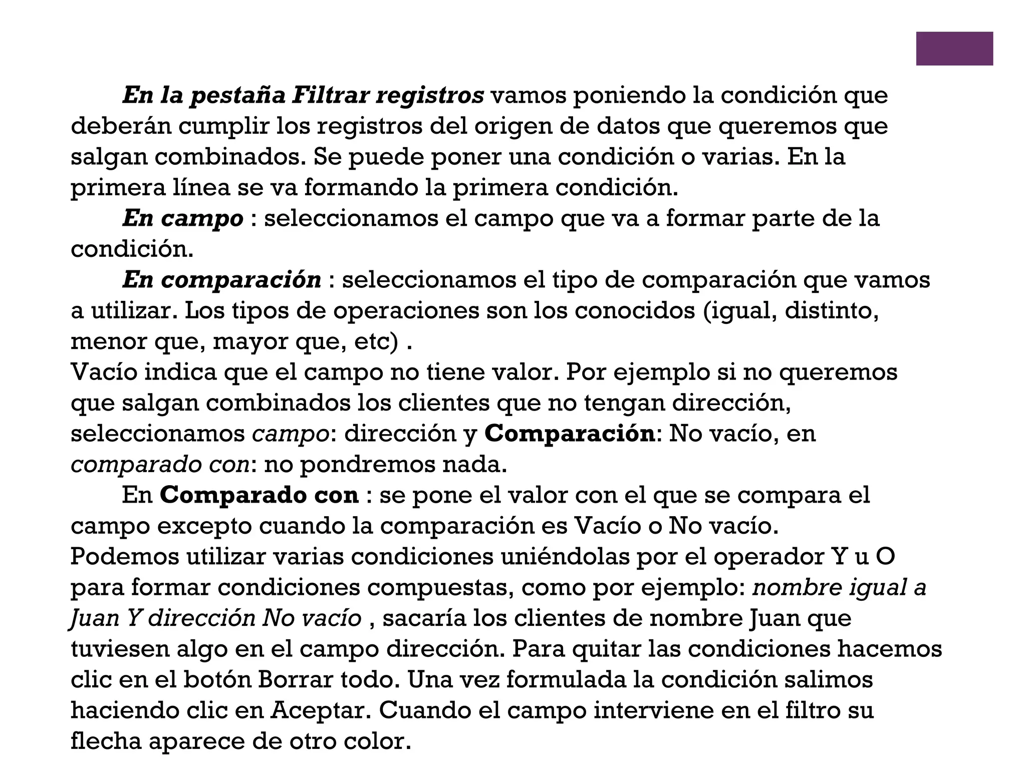 En la pestaña Filtrar registros  vamos poniendo la condición que deberán cumplir los registros del origen de datos que queremos que salgan combinados. Se puede poner una condición o varias. En la primera línea se va formando la primera condición.  En campo  : seleccionamos el campo que va a formar parte de la condición. En comparación  : seleccionamos el tipo de comparación que vamos a utilizar. Los tipos de operaciones son los conocidos (igual, distinto, menor que, mayor que, etc) .  Vacío indica que el campo no tiene valor. Por ejemplo si no queremos que salgan combinados los clientes que no tengan dirección, seleccionamos  campo : dirección y  Comparación : No vacío, en  comparado con : no pondremos nada.  En  Comparado con  : se pone el valor con el que se compara el campo excepto cuando la comparación es Vacío o No vacío.  Podemos utilizar varias condiciones uniéndolas por el operador Y u O para formar condiciones compuestas, como por ejemplo:  nombre igual a Juan Y dirección No vacío  , sacaría los clientes de nombre Juan que tuviesen algo en el campo dirección. Para quitar las condiciones hacemos clic en el botón Borrar todo. Una vez formulada la condición salimos haciendo clic en Aceptar. Cuando el campo interviene en el filtro su flecha aparece de otro color.  