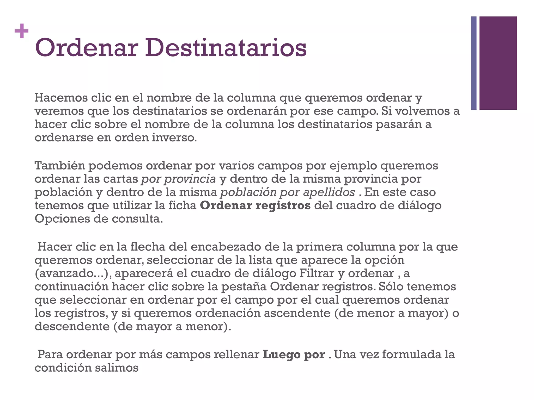 Ordenar Destinatarios  Hacemos clic en el nombre de la columna que queremos ordenar y veremos que los destinatarios se ordenarán por ese campo. Si volvemos a hacer clic sobre el nombre de la columna los destinatarios pasarán a ordenarse en orden inverso. También podemos ordenar por varios campos por ejemplo queremos ordenar las cartas  por provincia  y dentro de la misma provincia por población y dentro de la misma  población por apellidos  . En este caso tenemos que utilizar la ficha  Ordenar registros  del cuadro de diálogo Opciones de consulta. Hacer clic en la flecha del encabezado de la primera columna por la que queremos ordenar, seleccionar de la lista que aparece la opción (avanzado...), aparecerá el cuadro de diálogo Filtrar y ordenar , a continuación hacer clic sobre la pestaña Ordenar registros. Sólo tenemos que seleccionar en ordenar por el campo por el cual queremos ordenar los registros, y si queremos ordenación ascendente (de menor a mayor) o descendente (de mayor a menor). Para ordenar por más campos rellenar  Luego por  . Una vez formulada la condición salimos  
