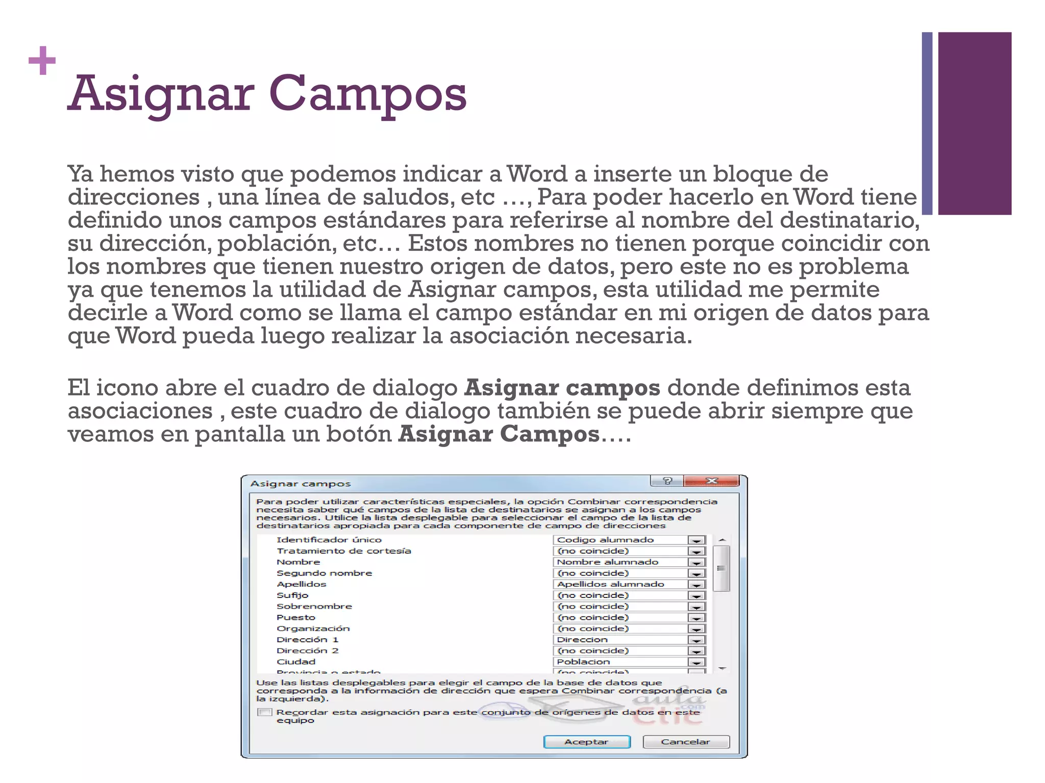 Asignar Campos Ya hemos visto que podemos indicar a Word a inserte un bloque de direcciones , una línea de saludos, etc …, Para poder hacerlo en Word tiene definido unos campos estándares para referirse al nombre del destinatario, su dirección, población, etc… Estos nombres no tienen porque coincidir con los nombres que tienen nuestro origen de datos, pero este no es problema ya que tenemos la utilidad de Asignar campos, esta utilidad me permite decirle a Word como se llama el campo estándar en mi origen de datos para que Word pueda luego realizar la asociación necesaria. El icono abre el cuadro de dialogo  Asignar campos  donde definimos esta asociaciones , este cuadro de dialogo también se puede abrir siempre que veamos en pantalla un botón  Asignar Campos …. 