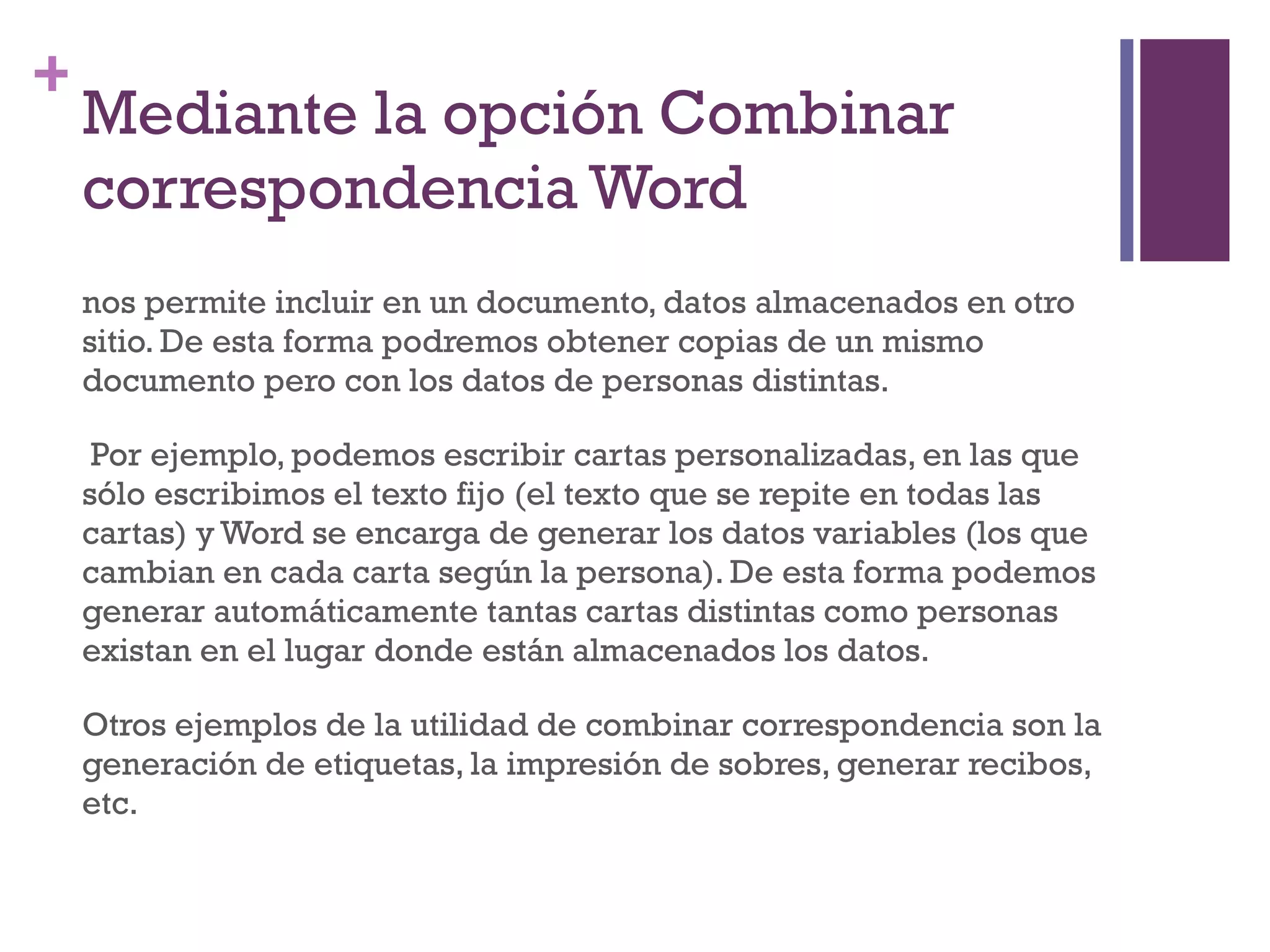Mediante la opción Combinar correspondencia Word  nos permite incluir en un documento, datos almacenados en otro sitio. De esta forma podremos obtener copias de un mismo documento pero con los datos de personas distintas. Por ejemplo, podemos escribir cartas personalizadas, en las que sólo escribimos el texto fijo (el texto que se repite en todas las cartas) y Word se encarga de generar los datos variables (los que cambian en cada carta según la persona). De esta forma podemos generar automáticamente tantas cartas distintas como personas existan en el lugar donde están almacenados los datos.  Otros ejemplos de la utilidad de combinar correspondencia son la generación de etiquetas, la impresión de sobres, generar recibos, etc.  