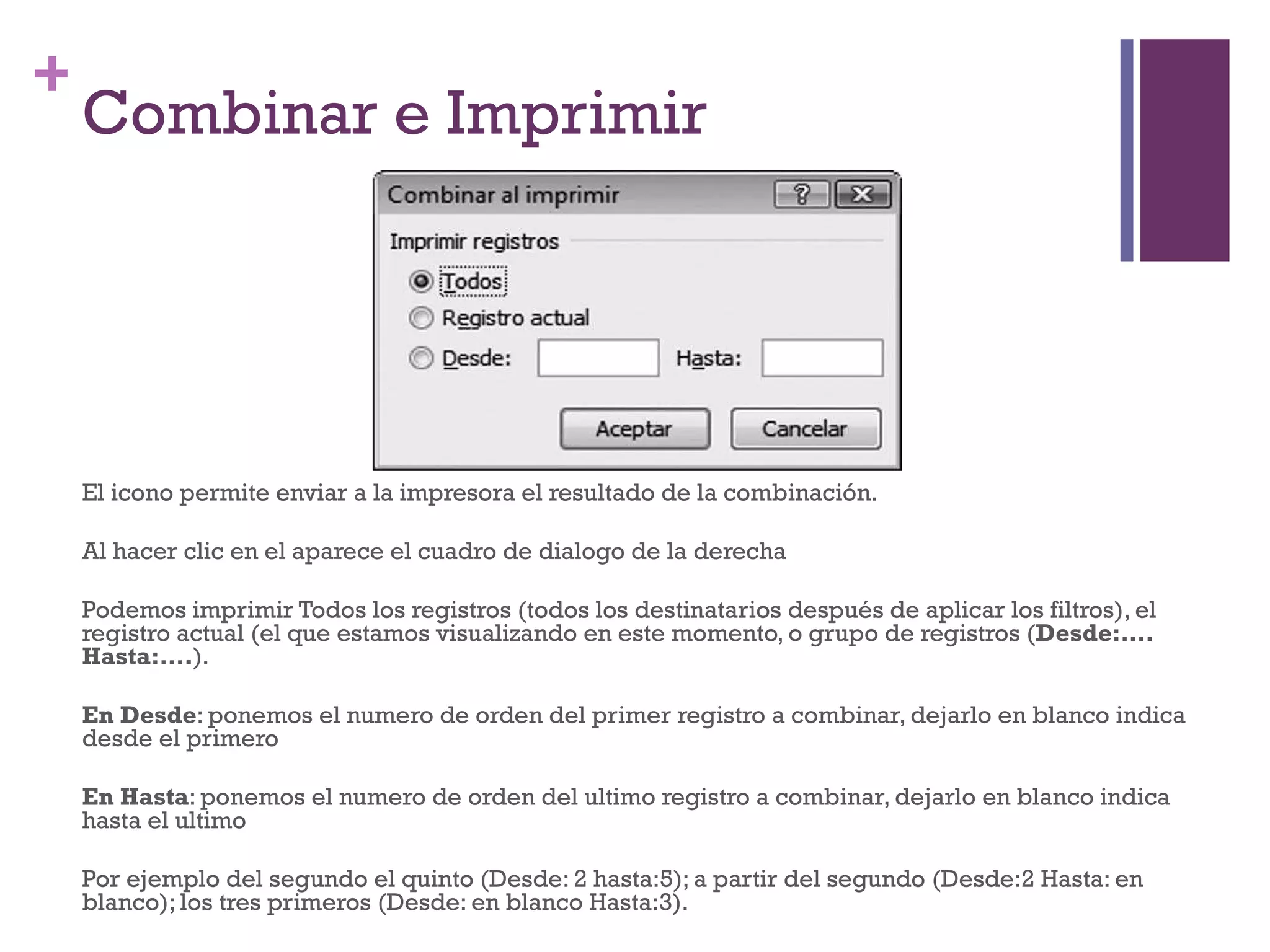 Combinar e Imprimir El icono permite enviar a la impresora el resultado de la combinación. Al hacer clic en el aparece el cuadro de dialogo de la derecha Podemos imprimir Todos los registros (todos los destinatarios después de aplicar los filtros), el registro actual (el que estamos visualizando en este momento, o grupo de registros ( Desde:…. Hasta:…. ). En Desde : ponemos el numero de orden del primer registro a combinar, dejarlo en blanco indica desde el primero En Hasta : ponemos el numero de orden del ultimo registro a combinar, dejarlo en blanco indica hasta el ultimo Por ejemplo del segundo el quinto (Desde: 2 hasta:5); a partir del segundo (Desde:2 Hasta: en blanco); los tres primeros (Desde: en blanco Hasta:3). 