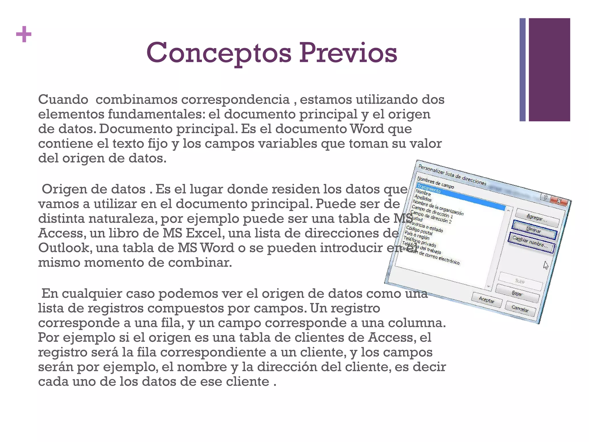 Conceptos Previos  Cuando  combinamos correspondencia , estamos utilizando dos elementos fundamentales: el documento principal y el origen de datos. Documento principal. Es el documento Word que contiene el texto fijo y los campos variables que toman su valor del origen de datos. Origen de datos . Es el lugar donde residen los datos que vamos a utilizar en el documento principal. Puede ser de distinta naturaleza, por ejemplo puede ser una tabla de MS Access, un libro de MS Excel, una lista de direcciones de Outlook, una tabla de MS Word o se pueden introducir en el mismo momento de combinar. En cualquier caso podemos ver el origen de datos como una lista de registros compuestos por campos. Un registro corresponde a una fila, y un campo corresponde a una columna. Por ejemplo si el origen es una tabla de clientes de Access, el registro será la fila correspondiente a un cliente, y los campos serán por ejemplo, el nombre y la dirección del cliente, es decir cada uno de los datos de ese cliente .  