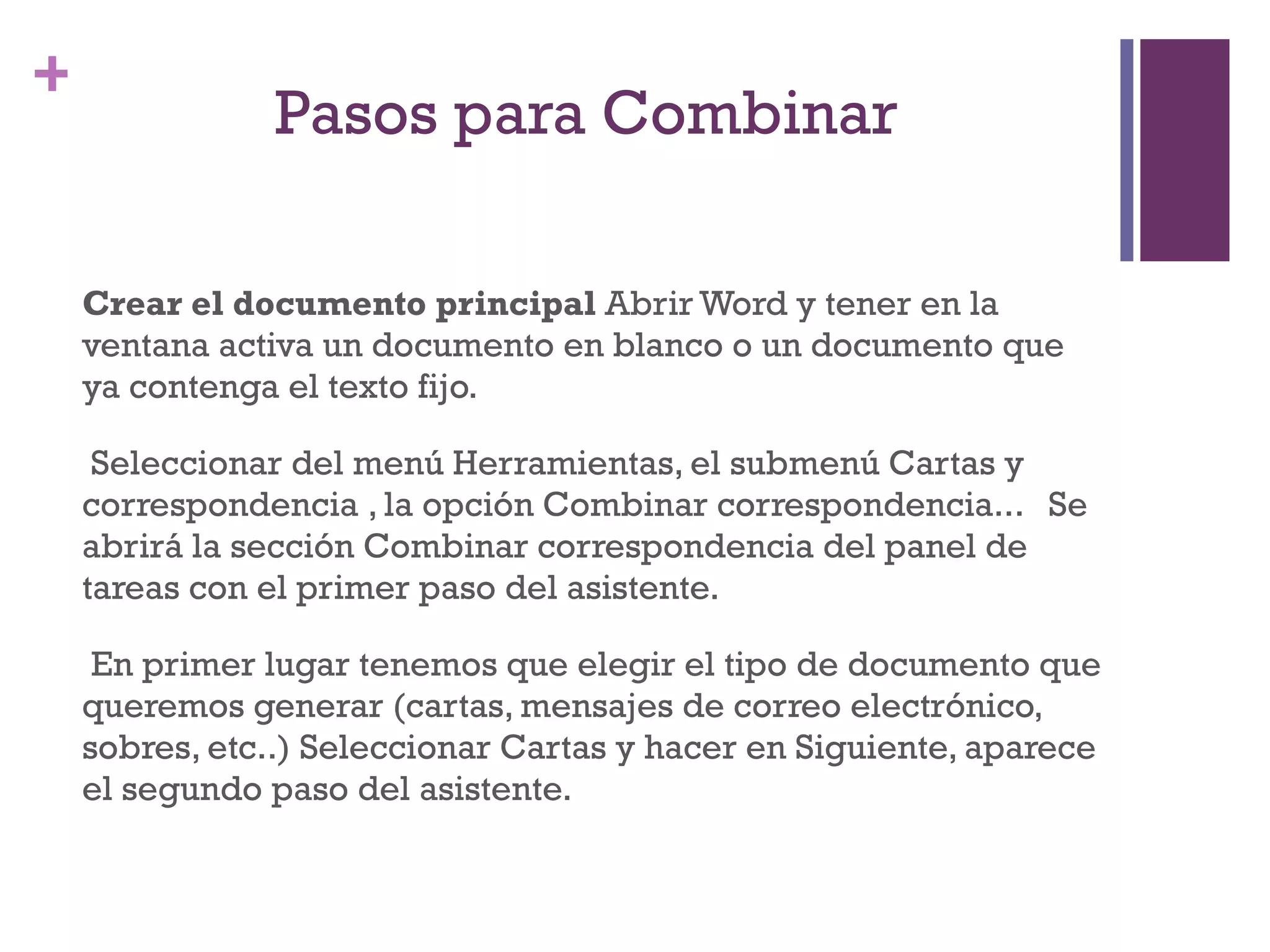 Pasos para Combinar  Crear el documento principal  Abrir Word y tener en la ventana activa un documento en blanco o un documento que ya contenga el texto fijo. Seleccionar del menú Herramientas, el submenú Cartas y correspondencia , la opción Combinar correspondencia...   Se abrirá la sección Combinar correspondencia del panel de tareas con el primer paso del asistente. En primer lugar tenemos que elegir el tipo de documento que queremos generar (cartas, mensajes de correo electrónico, sobres, etc..) Seleccionar Cartas y hacer en Siguiente, aparece el segundo paso del asistente.  
