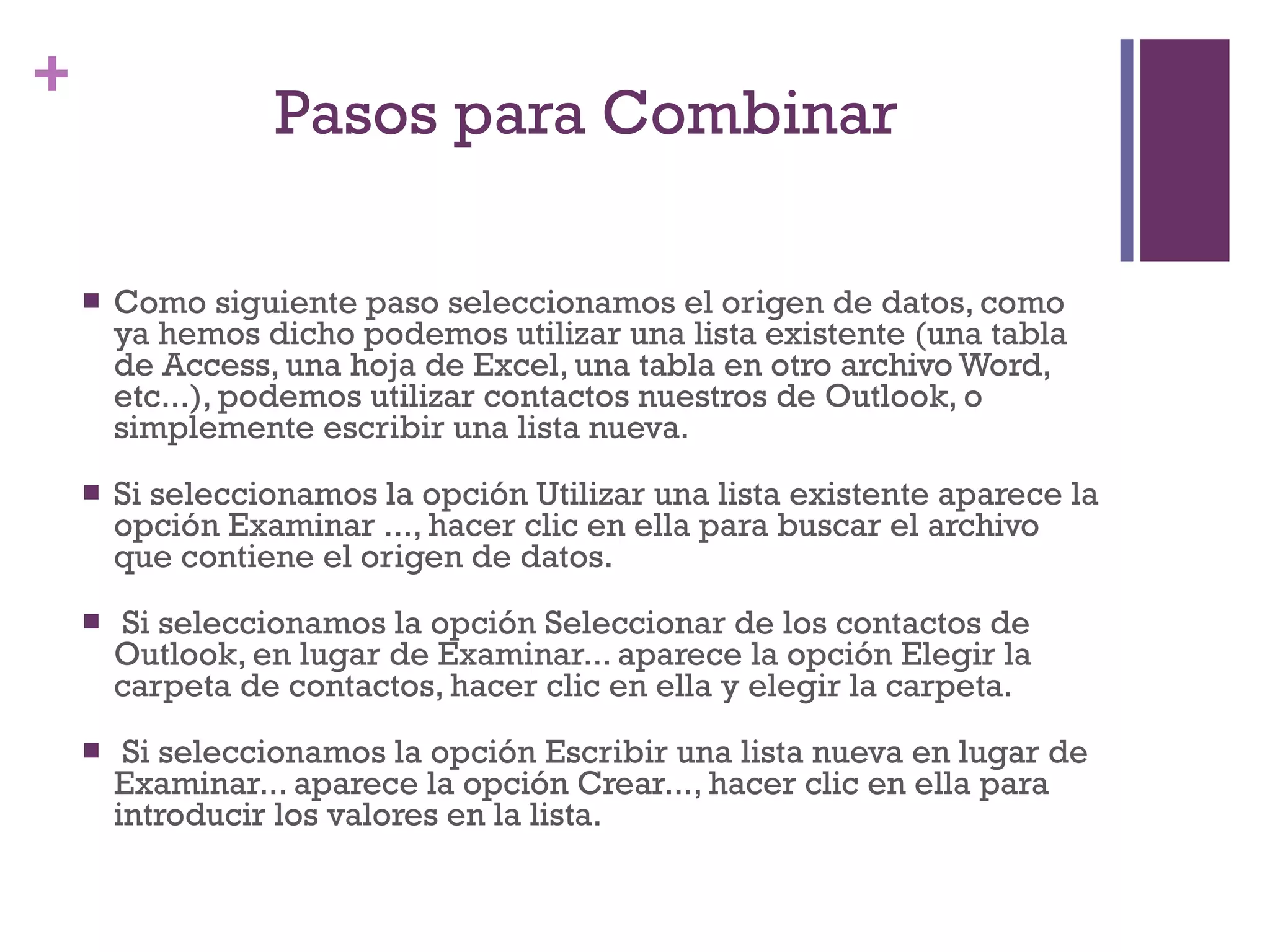 Pasos para Combinar  Como siguiente paso seleccionamos el origen de datos, como ya hemos dicho podemos utilizar una lista existente (una tabla de Access, una hoja de Excel, una tabla en otro archivo Word, etc...), podemos utilizar contactos nuestros de Outlook, o simplemente escribir una lista nueva.  Si seleccionamos la opción Utilizar una lista existente aparece la opción Examinar ..., hacer clic en ella para buscar el archivo que contiene el origen de datos. Si seleccionamos la opción Seleccionar de los contactos de Outlook, en lugar de Examinar... aparece la opción Elegir la carpeta de contactos, hacer clic en ella y elegir la carpeta. Si seleccionamos la opción Escribir una lista nueva en lugar de Examinar... aparece la opción Crear..., hacer clic en ella para introducir los valores en la lista.  