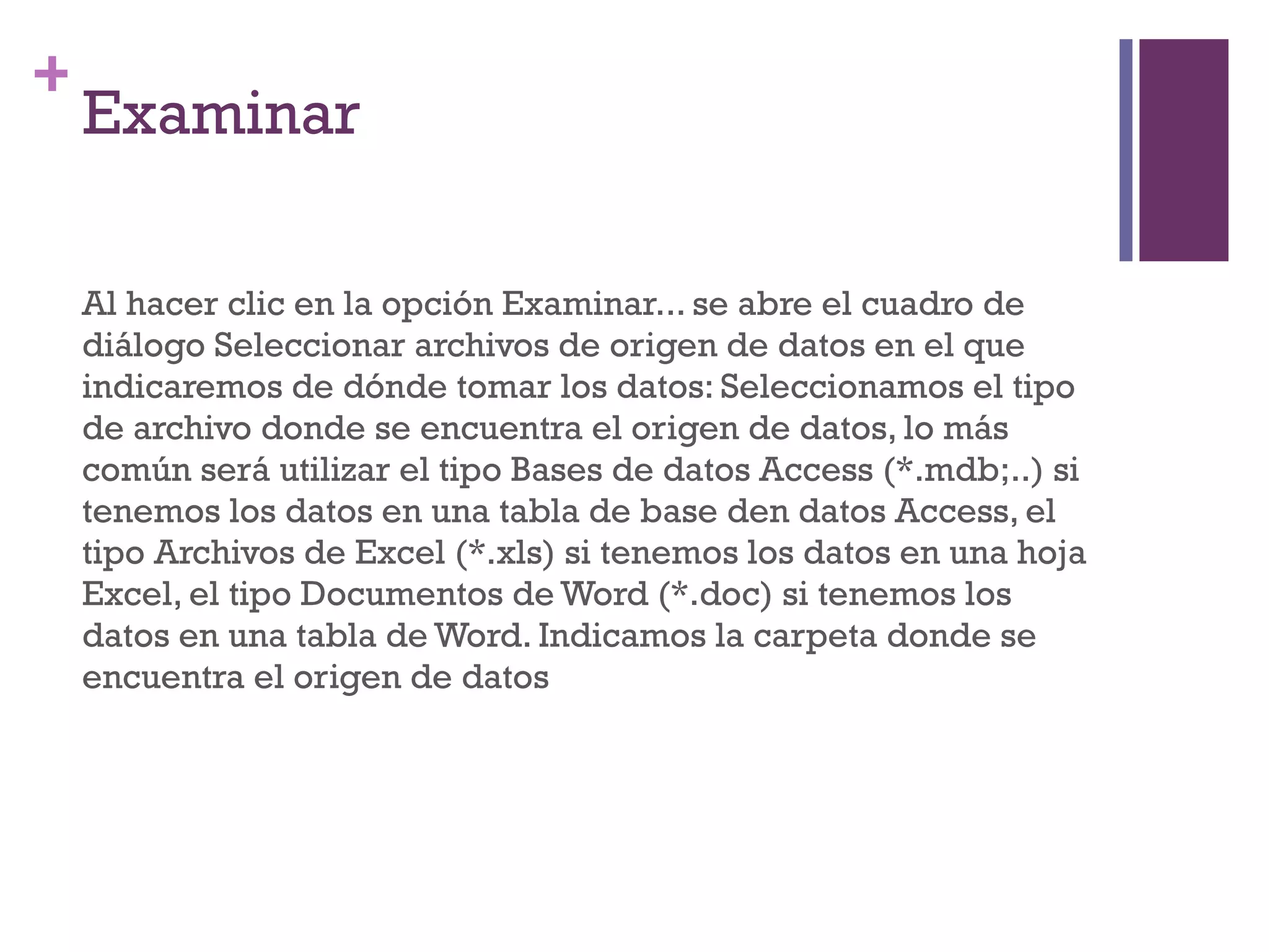 Examinar Al hacer clic en la opción Examinar... se abre el cuadro de diálogo Seleccionar archivos de origen de datos en el que indicaremos de dónde tomar los datos: Seleccionamos el tipo de archivo donde se encuentra el origen de datos, lo más común será utilizar el tipo Bases de datos Access (*.mdb;..) si tenemos los datos en una tabla de base den datos Access, el tipo Archivos de Excel (*.xls) si tenemos los datos en una hoja Excel, el tipo Documentos de Word (*.doc) si tenemos los datos en una tabla de Word. Indicamos la carpeta donde se encuentra el origen de datos  