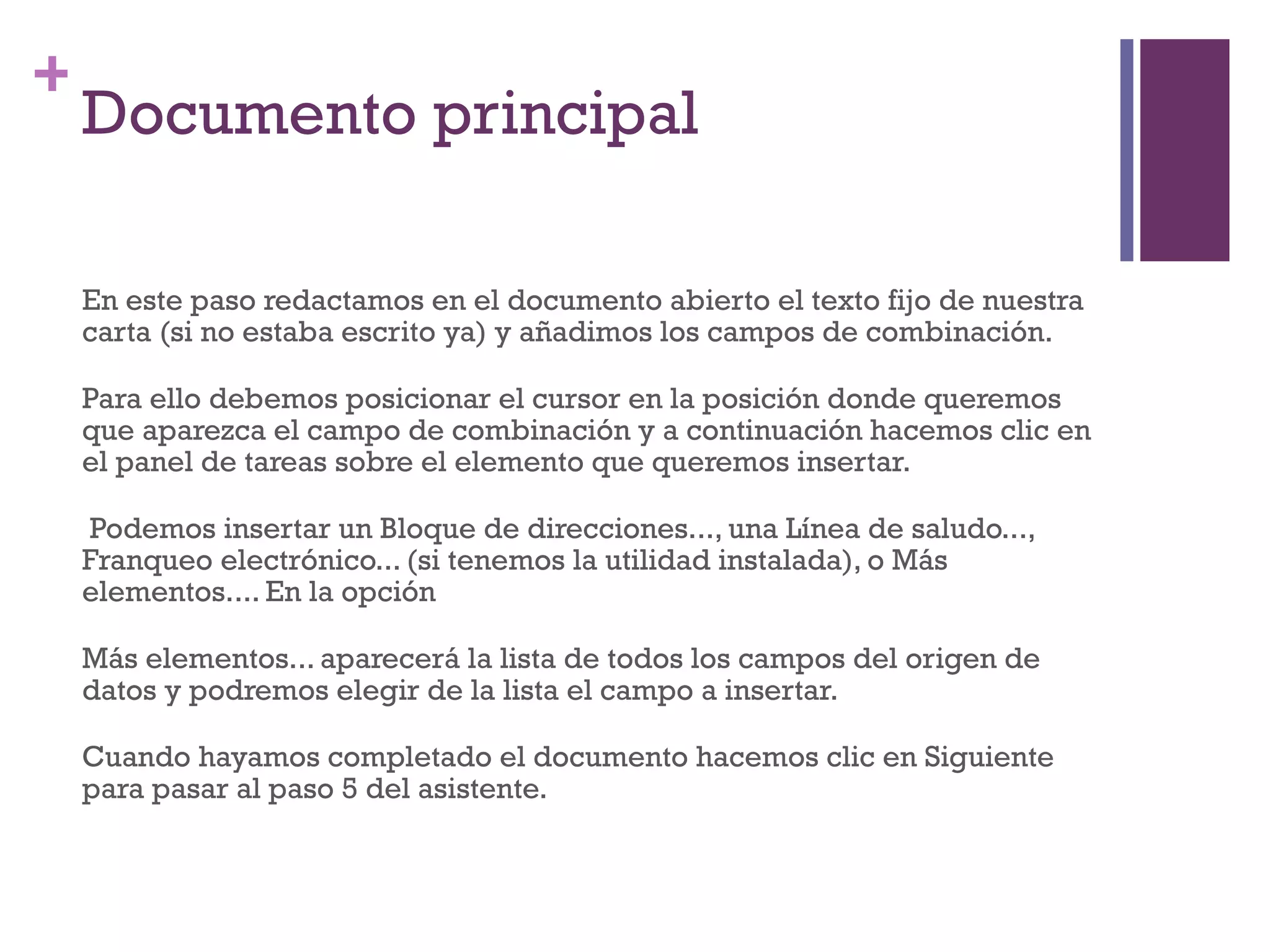 Documento principal En este paso redactamos en el documento abierto el texto fijo de nuestra carta (si no estaba escrito ya) y añadimos los campos de combinación.  Para ello debemos posicionar el cursor en la posición donde queremos que aparezca el campo de combinación y a continuación hacemos clic en el panel de tareas sobre el elemento que queremos insertar. Podemos insertar un Bloque de direcciones..., una Línea de saludo..., Franqueo electrónico... (si tenemos la utilidad instalada), o Más elementos.... En la opción  Más elementos... aparecerá la lista de todos los campos del origen de datos y podremos elegir de la lista el campo a insertar.  Cuando hayamos completado el documento hacemos clic en Siguiente para pasar al paso 5 del asistente.  