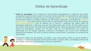 Estilos de Aprendizaje


Estilo de aprendizaje es el conjunto de características pedagógicas y cognitivas que suelen
expresarse conjuntamente cuando una persona debe enfrentar una situación de aprendizaje;
es decir, las distintas maneras en que un individuo puede aprender. Se cree que una mayoría
de personas emplea un método particular de interacción, aceptación y procesado de estímulos
e información. Las características sobre estilo de aprendizaje suelen formar parte de cualquier
informe psicopedagógico que se elabore de un alumno y pretende dar pistas sobre las
estrategias didácticas y refuerzos que son más adecuados para el niño. No hay estilos puros,
del mismo modo que no hay estilos de personalidad puros: todas las personas utilizan diversos
estilos de aprendizaje, aunque uno de ellos suele ser el predominante. Los estilos de
aprendizaje son los rasgos cognitivos, afectivos y fisiológicos que sirven como indicadores
relativamente estables, de cómo el alumno percibe interacciones y responde a su ambiente de
aprendizaje.



EL término "estilos de aprendizaje", se refiere a que cada persona utiliza su propio método o
estrategia a la hora de aprender. Cada persona tiene su propio estilo y estrategia particular de
aprendizaje ,velocidad, características y eficacia al aprender.

 