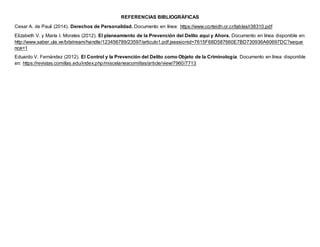 REFERENCIAS BIBLIOGRÁFICAS
Cesar A. de Pauli (2014). Derechos de Personalidad. Documento en línea: https://www.corteidh.or.cr/tablas/r38310.pdf
Elizabeth V. y María I. Morales (2012). El planeamiento de la Prevención del Delito aquí y Ahora. Documento en línea disponible en:
http://www.saber.ula.ve/bitstream/handle/123456789/23597/articulo1.pdf;jsessionid=7615F68D587660E7BD730936A60697DC?seque
nce=1
Eduardo V. Fernández (2012). El Control y la Prevención del Delito como Objeto de la Criminología. Documento en línea disponible
en: https://revistas.comillas.edu/index.php/miscelaneacomillas/article/view/7960/7713
 