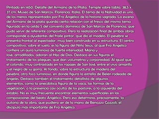 Pintado en 1450. Detalle del Armario de la Plata. Temple sobre tabla. 38,5 x 37 cm. Museo de San Marcos. Florencia. Italia. El tema de la Natividad es uno de los menos representados por Fra Angélico de la historia sagrada. La escena del Armario de la plata guarda cierta relación con el fresco del mismo tema figurado en la celda 5 del convento dominico de San Marcos de Florencia, que pudo servir de referente compositivo. Pero la realización final de ambas obras corresponde a ayudantes del fraile pintor, que dio el modelo. El pesebre se presenta frontal al espectador, muy bien construido en su estructura. El centro compositivo, sobre el suelo, es la figura del Niño Jesús, al que Fra Angelico confiere un aura luminosa de fuerte intensidad. María y José, arrodillados, adoran al Hijo de Dios. Destaca en sus figuras el tratamiento de los pliegues, que dan volumetría y corporeidad. Al igual que el colorido, muy contrastado en los ropajes de San José, entre el vivo amarillo y el negro de su gorra. Al fondo, sobre la estructura de madera del pesebre, otro foco luminoso, en donde figura la estrella de Belén rodeada de ángeles. Destaca también el tratamiento detallista de algunos elementos, como la anecdótica figura de la vaca, las formas de la vegetación, o la presencia casi oculta de los pastores, a la izquierda del establo. No es muy frecuente encontrar elementos superficiales en las composiciones del beato Angélico. Pero eso determina, precisamente, la autoría de la obra, que pudiera ser de la mano de Benozzo Gozzoli, el discípulo más importante de Fra Angélico.