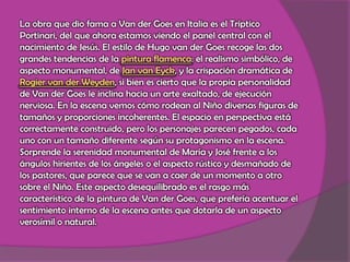 La obra que dio fama a Van der Goes en Italia es el Tríptico Portinari, del que ahora estamos viendo el panel central con el nacimiento de Jesús. El estilo de Hugo van der Goes recoge las dos grandes tendencias de la pintura flamenca: el realismo simbólico, de aspecto monumental, de Jan van Eyck, y la crispación dramática de Rogier van der Weyden, si bien es cierto que la propia personalidad de Van der Goes le inclina hacia un arte exaltado, de ejecución nerviosa. En la escena vemos cómo rodean al Niño diversas figuras de tamaños y proporciones incoherentes. El espacio en perspectiva está correctamente construido, pero los personajes parecen pegados, cada uno con un tamaño diferente según su protagonismo en la escena. Sorprende la serenidad monumental de María y José frente a los ángulos hirientes de los ángeles o el aspecto rústico y desmañado de los pastores, que parece que se van a caer de un momento a otro sobre el Niño. Este aspecto desequilibrado es el rasgo más característico de la pintura de Van der Goes, que prefería acentuar el sentimiento interno de la escena antes que dotarla de un aspecto verosímil o natural.