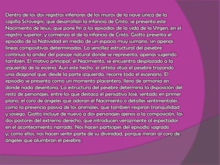 Dentro de los dos registros inferiores de los muros de la nave única de la capilla Scrovegni, que desarrollan la infancia de Cristo, se presenta este Nacimiento de Jesús, que pone fin a los episodios de la vida de la Virgen, en el registro superior, y comienza el de la infancia de Cristo. Giotto presenta el episodio de la Natividad en medio de un espacio muy sumario, sin apenas líneas compositivas determinadas. La sencillez estructural del pesebre continua la aridez del paisaje natural donde se representa, apenas sugerido también. El motivo principal, el Nacimiento, se encuentra desplazado a la izquierda de la escena. Aun este hecho, el artista sitúa el pesebre trazando una diagonal que, desde la parte izquierda, recorre todo el escenario. El episodio se presenta como un momento placentero, lleno de armonía en donde nada desentona. La estructura del pesebre determina la disposición del resto de personajes, entre los que destaca el pensativo José, sentado en primer plano, el coro de ángeles que adoran el Nacimiento o detalles sentimentales como la presencia pasiva de los animales, que también respiran tranquilidad y sosiego. Giotto incluye de nuevo a dos personajes ajenos a la composición, los dos pastores del extremo derecho, que introducen verazmente al espectador en el acontecimiento narrado. Nos hacen partícipes del episodio sagrado y, como ellos, nos hacen sentir parte de su divinidad, porque miran al coro de ángeles que alumbran el pesebre.