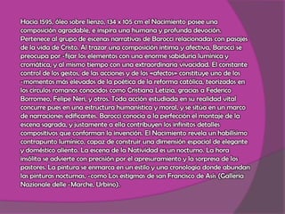 Hacia 1595, óleo sobre lienzo, 134 x 105 cm el Nacimiento posee una composición agradable, e inspira una humana y profunda devoción. Pertenece al grupo de escenas narrativas de Barocci relacionadas con pasajes de la vida de Cristo. Al trazar una composición íntima y afectiva, Barocci se preocupa por ­fijar los elementos con una enorme sabiduría lumínica y cromática, y al mismo tiempo con una extraordinaria vivacidad. El constante control de los gestos, de las acciones y de los «afectos» constituye uno de los ­momentos más elevados de la poética de la reforma católica, teorizados en los círculos romanos conocidos como Cristiana Letizia, gracias a Federico Borromeo, Felipe Neri, y otros. Toda acción estudiada en su realidad vital concurre pues en una estructura humanística y moral, y se sitúa en un marco de narraciones edificantes. Barocci conocía a la perfección el montaje de la escena sagrada, y justamente a ella contribuyen los infinitos detalles compositivos que conforman la invención. El Nacimiento revela un habilísimo contrapunto lumínico, capaz de construir una dimensión espacial de elegante y doméstico aliento. La escena de la Natividad es un nocturno. La hora insólita se advierte con precisión por el apresuramiento y la sorpresa de los pastores. La pintura se enmarca en un estilo y una cronología donde abundan las pinturas nocturnas, ­como Los estigmas de san Francisco de Asís (Galleria Nazionale delle ­Marche, Urbino). 