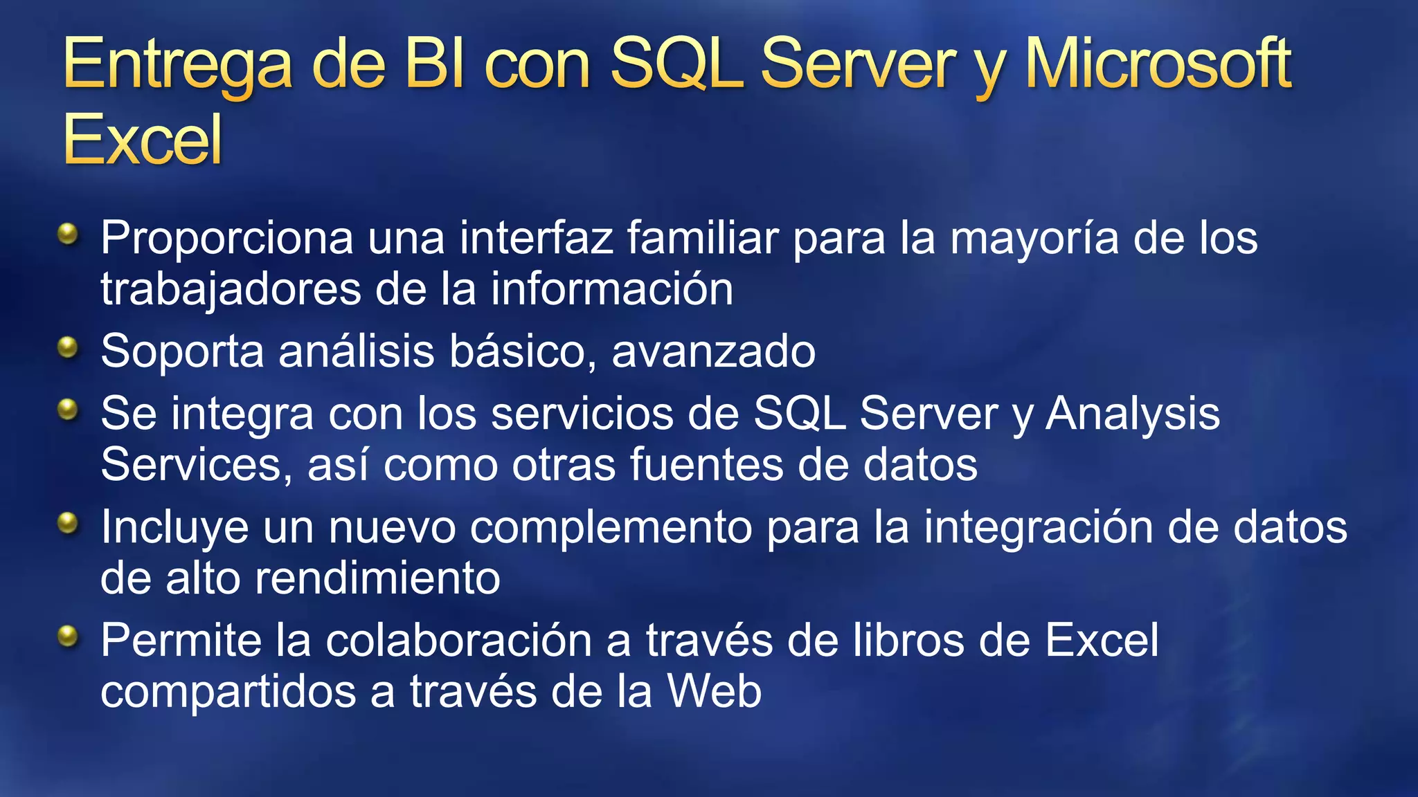 Proporciona una interfaz familiar para la mayoría de los
trabajadores de la información
Soporta análisis básico, avanzado
Se integra con los servicios de SQL Server y Analysis
Services, así como otras fuentes de datos
Incluye un nuevo complemento para la integración de datos
de alto rendimiento
Permite la colaboración a través de libros de Excel
compartidos a través de la Web

 