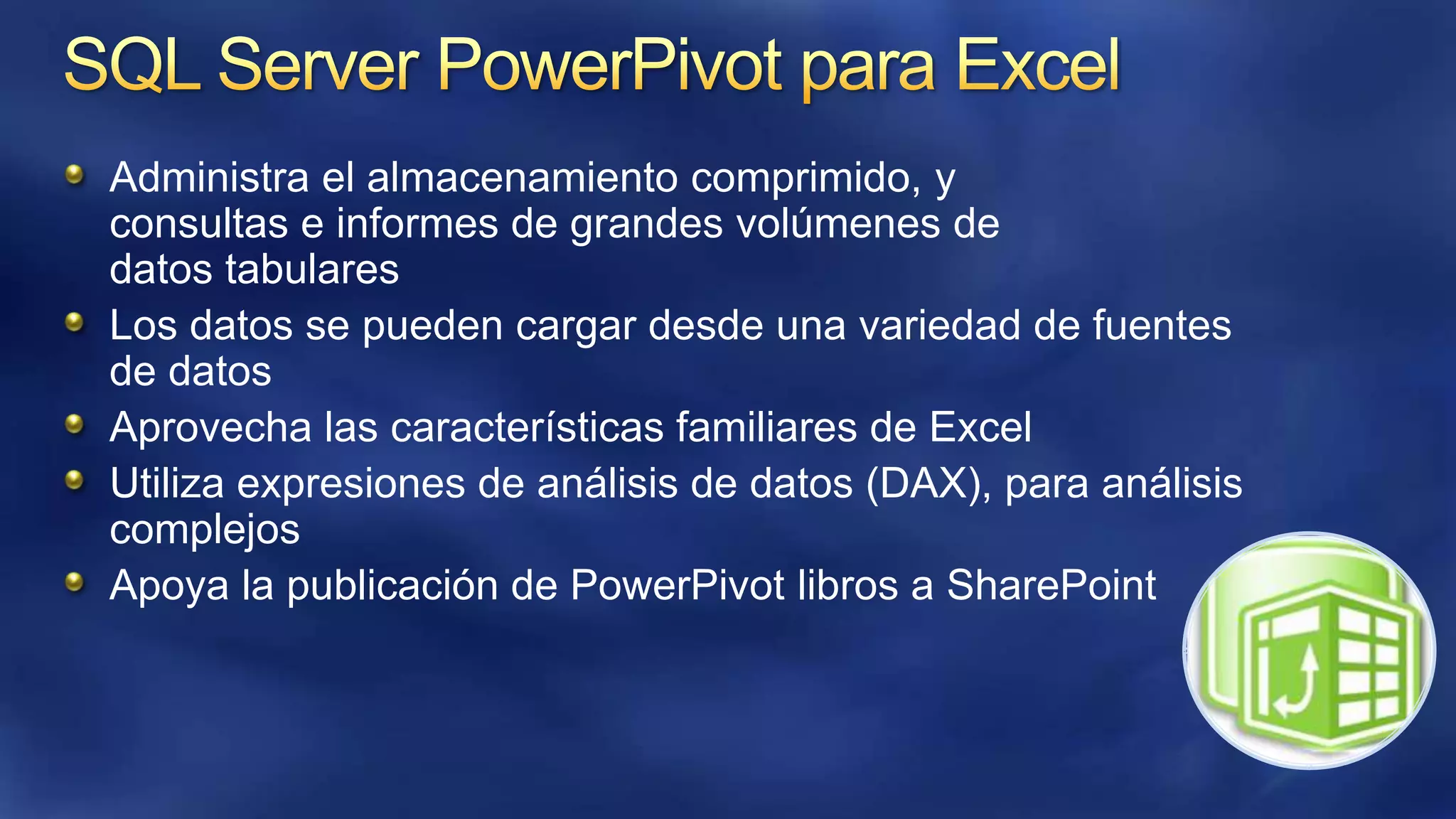 Administra el almacenamiento comprimido, y
consultas e informes de grandes volúmenes de
datos tabulares
Los datos se pueden cargar desde una variedad de fuentes
de datos
Aprovecha las características familiares de Excel
Utiliza expresiones de análisis de datos (DAX), para análisis
complejos
Apoya la publicación de PowerPivot libros a SharePoint

 