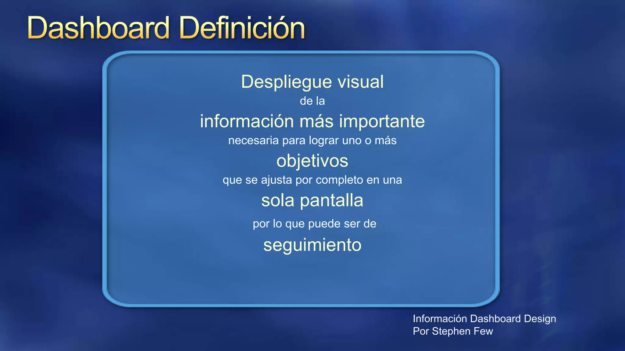 Despliegue visual
de la

información más importante
necesaria para lograr uno o más

objetivos
que se ajusta por completo en una

sola pantalla
por lo que puede ser de

seguimiento

Información Dashboard Design
Por Stephen Few

 