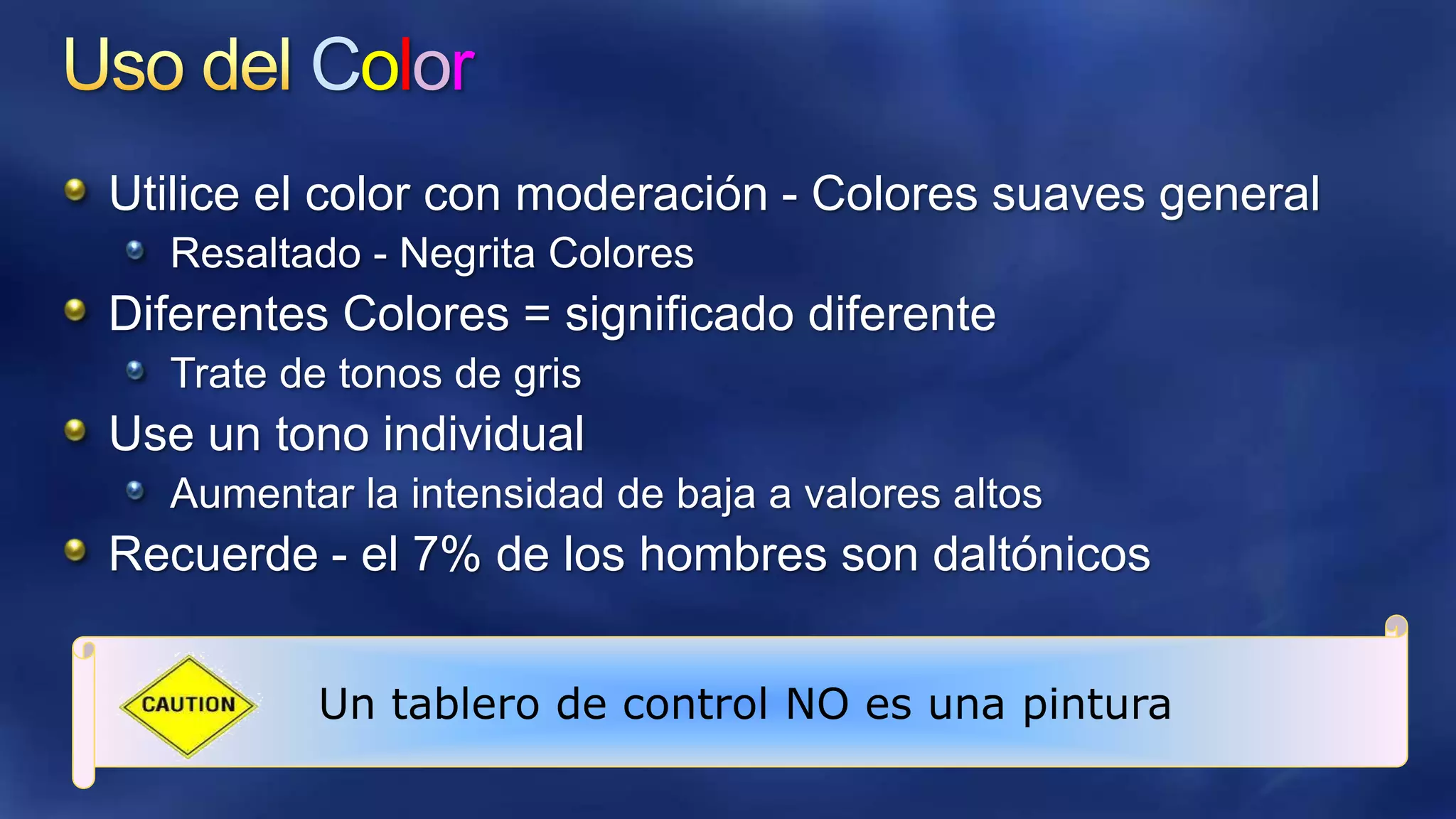 Color
Utilice el color con moderación - Colores suaves general
Resaltado - Negrita Colores

Diferentes Colores = significado diferente
Trate de tonos de gris

Use un tono individual
Aumentar la intensidad de baja a valores altos

Recuerde - el 7% de los hombres son daltónicos
Un tablero de control NO es una pintura

 