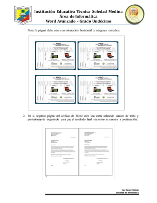 Institución Educativa Técnica Soledad Medina
Área de Informática
Word Avanzado - Grado Undécimo
Ing. Cesar Estrada
Docente de Informática
Nota: la página debe estar con orientación horizontal y márgenes estrechos.
2. En la segunda página del archivo de Word cree una carta utilizando cuadro de texto y
posteriormente organícelo para que el resultado final sea como se muestra a continuación:
 