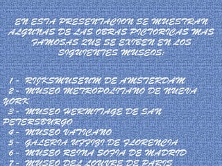 EN ESTA PRESENTACION SE MUESTRAN
ALGUNAS DE LAS OBRAS PICTORICAS MAS
FAMOSAS QUE SE EXIBEN EN LOS
SIGUIENTES MUSEOS:
1 - RIJKSMUSEUM DE AMSTERDAM
2 - MUSEO METROPOLITANO DE NUEVA
YORK
3 - MUSEO HERMITAGE DE SAN
PETERSBURGO
4 - MUSEO VATICANO
5 - GALERIA UFFIZI DE FLORENCIA
6 - MUSEO REINA SOFIA DE MADRID
7 - MUSEO DEL LOUVRE DE PARIS