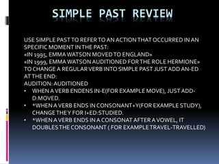 SIMPLE PAST REVIEW
USE SIMPLE PASTTO REFERTO AN ACTIONTHAT OCCURRED IN AN
SPECIFIC MOMENT INTHE PAST:
«IN 1995, EMMAWATSON MOVEDTO ENGLAND»
«IN 1999, EMMAWATSON AUDITIONED FORTHE ROLE HERMIONE»
TO CHANGE A REGULARVERB INTO SIMPLE PAST JUSTADDAN-ED
ATTHE END:
AUDITION:AUDITIONED
• WHEN AVERB ENDENS IN-E(FOR EXAMPLE MOVE), JUST ADD-
D:MOVED.
• *WHENAVERB ENDS IN CONSONANT+Y(FOR EXAMPLE STUDY),
CHANGETHEY FOR I+ED:STUDIED.
• *WHENAVERB ENDS INA CONSONAT AFTER AVOWEL, IT
DOUBLESTHE CONSONANT ( FOR EXAMPLETRAVEL-TRAVELLED)
 