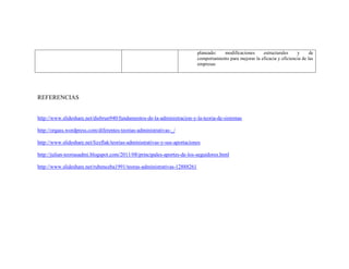 planeado:
modificaciones
estructurales
y
de
comportamiento para mejorar la eficacia y eficiencia de las
empresas

REFERENCIAS

http://www.slideshare.net/diebrun940/fundamentos-de-la-administracion-y-la-teoria-de-sistemas
http://orgass.wordpress.com/diferentes-teorias-administrativas-_/
http://www.slideshare.net/lizzflak/teorias-administrativas-y-sus-aportaciones
http://julian-teoriasadmi.blogspot.com/2011/08/principales-aportes-de-los-seguidores.html
http://www.slideshare.net/rubenceba1991/teoras-administrativas-12888261

 
