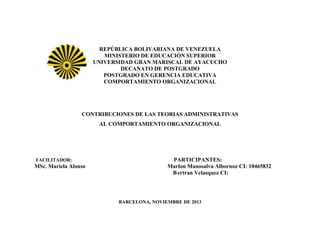 REPÚBLICA BOLIVARIANA DE VENEZUELA
MINISTERIO DE EDUCACIÓN SUPERIOR
UNIVERSIDAD GRAN MARISCAL DE AYACUCHO
DECANATO DE POSTGRADO
POSTGRADO EN GERENCIA EDUCATIVA
COMPORTAMIENTO ORGANIZACIONAL

CONTRIBUCIONES DE LAS TEORIAS ADMINISTRATIVAS
AL COMPORTAMIENTO ORGANIZACIONAL

FACILITADOR:

MSc. Mariela Alonso

PARTICIPANTES:
Marlon Manosalva Albornoz CI: 10465832
B ertran Velasquez CI:

BARCELONA, NOVIEMBRE DE 2013

 