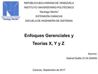 REPÚBLICA BOLIVARIANA DE VENEZUELA
INSTITUTO UNIVERSITARIO POLITÉCNICO
“Santiago Mariño”
EXTENSIÓN CARACAS
ESCUELA DE INGENIERÍA DE SISTEMAS
Enfoques Gerenciales y
Teorías X, Y y Z
Alumno:
Gabriel Sotillo CI 24.204093
Caracas, Septiembre de 2017
 