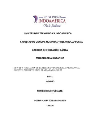 UNIVERSIDAD TECNOLÓGICA INDOAMÉRICA
FACULTAD DE CIENCIAS HUMANAS Y DESARROLLO SOCIAL
CARRERA DE EDUCACIÓN BÁSICA
MODALIDAD A DISTANCIA
DB19-EB-9-FORMACION DE LA PERSONA Y DESARROLLO PROFESIONAL
DOCENTE: PROYECTO ETICO DE VIDA-PARALELO 03
NIVEL:
NOVENO
NOMBRE DEL ESTUDIANTE:
PUCHA PUCHA SONIA FERNANDA
TAREA:
 