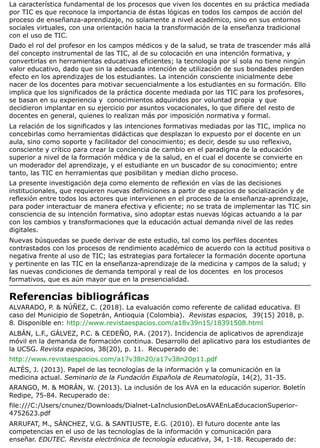 La característica fundamental de los procesos que viven los docentes en su práctica mediada
por TIC es que reconoce la importancia de éstas lógicas en todos los campos de acción del
proceso de enseñanza-aprendizaje, no solamente a nivel académico, sino en sus entornos
sociales virtuales, con una orientación hacia la transformación de la enseñanza tradicional
con el uso de TIC.
Dado el rol del profesor en los campos médicos y de la salud, se trata de trascender más allá
del concepto instrumental de las TIC, al de su colocación en una intención formativa, y
convertirlas en herramientas educativas eficientes; la tecnología por sí sola no tiene ningún
valor educativo, dado que sin la adecuada intención de utilización de sus bondades pierden
efecto en los aprendizajes de los estudiantes. La intención consciente inicialmente debe
nacer de los docentes para motivar secuencialmente a los estudiantes en su formación. Ello
implica que los significados de la práctica docente mediada por las TIC para los profesores,
se basan en su experiencia y conocimientos adquiridos por voluntad propia y que
decidieron implantar en su ejercicio por asuntos vocacionales, lo que difiere del resto de
docentes en general, quienes lo realizan más por imposición normativa y formal.
La relación de los significados y las intenciones formativas mediadas por las TIC, implica no
concebirlas como herramientas didácticas que desplazan lo expuesto por el docente en un
aula, sino como soporte y facilitador del conocimiento; es decir, desde su uso reflexivo,
consciente y crítico para crear la conciencia de cambio en el paradigma de la educación
superior a nivel de la formación médica y de la salud, en el cual el docente se convierte en
un moderador del aprendizaje, y el estudiante en un buscador de su conocimiento; entre
tanto, las TIC en herramientas que posibilitan y median dicho proceso.
La presente investigación deja como elemento de reflexión en vías de las decisiones
institucionales, que requieren nuevas definiciones a partir de espacios de socialización y de
reflexión entre todos los actores que intervienen en el proceso de la enseñanza-aprendizaje,
para poder interactuar de manera efectiva y eficiente; no se trata de implementar las TIC sin
consciencia de su intención formativa, sino adoptar estas nuevas lógicas actuando a la par
con los cambios y transformaciones que la educación actual demanda nivel de las redes
digitales.
Nuevas búsquedas se puede derivar de este estudio, tal como los perfiles docentes
contrastados con los procesos de rendimiento académico de acuerdo con la actitud positiva o
negativa frente al uso de TIC; las estrategias para fortalecer la formación docente oportuna
y pertinente en las TIC en la enseñanza-aprendizaje de la medicina y campos de la salud; y
las nuevas condiciones de demanda temporal y real de los docentes en los procesos
formativos, que es aún mayor que en la presencialidad.
Referencias bibliográficas
ALVARADO, P. & NÚÑEZ, C. (2018). La evaluación como referente de calidad educativa. El
caso del Municipio de Sopetrán, Antioquia (Colombia). Revistas espacios, 39(15) 2018, p.
8. Disponible en: http://www.revistaespacios.com/a18v39n15/18391508.html
ALBÁN, L.F., GÁLVEZ, P.C. & CEDEÑO, P.A. (2017). Incidencia de aplicativos de aprendizaje
móvil en la demanda de formación continua. Desarrollo del aplicativo para los estudiantes de
la UCSG. Revista espacios, 38(20), p. 11. Recuperado de:
http://www.revistaespacios.com/a17v38n20/a17v38n20p11.pdf
ALTÉS, J. (2013). Papel de las tecnologías de la información y la comunicación en la
medicina actual. Seminario de la Fundación Española de Reumatología, 14(2), 31-35.
ARANGO, M. & MORÁN, W. (2013). La inclusión de los AVA en la educación superior. Boletín
Redipe, 75-84. Recuperado de:
file:///C:/Users/cnunez/Downloads/Dialnet-LaInclusionDeLosAVAEnLaEducacionSuperior-
4752623.pdf
ARRUFAT, M., SÁNCHEZ, V.G. & SANTIUSTE, E.G. (2010). El futuro docente ante las
competencias en el uso de las tecnologías de la información y comunicación para
enseñar. EDUTEC. Revista electrónica de tecnología educativa, 34, 1-18. Recuperado de:
 