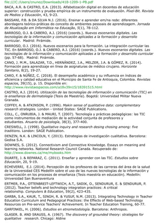 file:///C:/Users/cnunez/Downloads/418-1209-1-PB.pdf
BACA, A.R. & CASTRO, E.A. (2013). Alfabetización digital en docentes de educación
superior: construcción y prueba empírica de un instrumento de evaluación. Píxel-Bit. Revista
de Medios y Educación, 43, 9-23.
BASSANI, P.B. & DA SILVA N.J. (2016). Ensinar e aprender em/na rede: diferentes
abordagens teórico-práticas do conceito de ambientes pessoais de aprendizagem. Jornada
de Atualização em Informática na Educação, 5(1), 78-112.
BARROSO, O.J. & CABERO, A.J. (2016) (coords.). Nuevos escenarios digitales. Las
tecnologías de la información y comunicación aplicadas a la formación y desarrollo
curricular. Madrid: Pirámide.
BARROSO, O.J. (2016). Nuevos escenarios para la formación. La integración curricular las
TIC. En BARROSO, O.J. & CABERO, A.J. (2016) (coords.). Nuevos escenarios digitales. Las
tecnologías de la información y comunicación aplicadas a la formación y desarrollo curricular
(pp. 57-68). Madrid: Pirámide.
CANO, J. M.M., SALAZAR, T.D., HERNÁNDEZ, J.A., MELZER, J.A. & GÓMEZ, R. (2014).
Formación para aprendizaje en línea de asignaturas de médico cirujano. Horizonte
Sanitario, 8(2), 19-27.
CARO, F. & NÚÑEZ, C. (2018). El desempeño académico y su influencia en índices de
eficiencia y calidad educativa en el Municipio de Santa Fe de Antioquia, Colombia. Revistas
espacios, 39(15), p. 15. Disponible en:
http://www.revistaespacios.com/a18v39n15/18391515.html
CASTRO, A.J. (2014). Utilización de las tecnologías de información y comunicación (TIC) en
la enseñanza de dermatología (Tesis de Maestría). Bogotá: Universidad Militar Nueva
Granada.
COFFEY, A. & ATKINSON, P. (1996). Makin sense of qualitative data: complementary
research strategies. London - United States: SAGE Publications.
COLL, C., ONRUBIA, J. & MAURI, T. (2007). Tecnología y prácticas pedagógicas: las TIC
como instrumentos de mediación de la actividad conjunta de profesores y
estudiantes. Anuario de psicología, 38(3), 377-400.
CRESWELL, J. (1998). Qualitative inquiry and research desing chosing among: five
traditions. London: SAGE Publication.
DENZIN, N.K. & LINCOLN, Y. (2013). Estrategias de investigación cualitativa. Barcelona:
Gedisa S.A.
DOWNES, S. (2012). Connectivism and Connective Knowledge. Essays on meaning and
learning networks. National Research Council Canada. Recuperado de:
http://www.downes.ca/me/mybooks.htm
DUARTE, J. & REPARAZ, C. (2011). Enseñar y aprender con las TIC. Estudios sobre
Educación, 20, 9-19.
ECHEVERRI, E.J. (2014). Percepción de los profesores de las carreras del área de la salud
de la Universidad CES Medellín sobre el uso de las nuevas tecnologías de la información y
comunicación en los procesos de enseñanza (Tesis maestría en educación). Medellín:
Universidad San Buenaventura
ERTMER, P.A., OTTENBREIT-LEFTWICH, A.T., SADIK, O., SENDURUR, E. & SENDURUR, P.
(2012). Teacher beliefs and technology integration practices: A critical
relationship. Computers & Education, 59(2), 423-435.
GARBA, S.A., KAUR, T., SINGH, R. & YUSUF, N.M. (2013). Integrating Technology in Teacher
Education Curriculum and Pedagogical Practices​
: the Effects of Web-based Technology
Resources on Pre-service Teachers’ Achievement. In Teacher Education Training, 60-77.
GARFINKEL, H. (2006). Estudios en etnometodología. Barcelona: Anthropos.
GLASER. B. AND SRAUSS, A. (1967). The discovery of grounded theory: strategies for
qualitative research. Chicago: Aldine
 