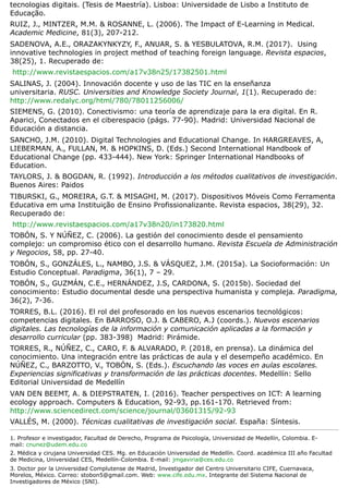 tecnologias digitais. (Tesis de Maestría). Lisboa: Universidade de Lisbo a Instituto de
Educação.
RUIZ, J., MINTZER, M.M. & ROSANNE, L. (2006). The Impact of E-Learning in Medical.
Academic Medicine, 81(3), 207-212.
SADENOVA, A.E., ORAZAKYNKYZY, F., ANUAR, S. & YESBULATOVA, R.M. (2017). Using
innovative technologies in project method of teaching foreign language. Revista espacios,
38(25), 1. Recuperado de:
http://www.revistaespacios.com/a17v38n25/17382501.html
SALINAS, J. (2004). Innovación docente y uso de las TIC en la enseñanza
universitaria. RUSC. Universities and Knowledge Society Journal, 1(1). Recuperado de:
http://www.redalyc.org/html/780/78011256006/
SIEMENS, G. (2010). Conectivismo: una teoría de aprendizaje para la era digital. En R.
Aparici, Conectados en el ciberespacio (págs. 77-90). Madrid: Universidad Nacional de
Educación a distancia.
SANCHO, J.M. (2010). Digital Technologies and Educational Change. In HARGREAVES, A,
LIEBERMAN, A., FULLAN, M. & HOPKINS, D. (Eds.) Second International Handbook of
Educational Change (pp. 433-444). New York: Springer International Handbooks of
Education.
TAYLORS, J. & BOGDAN, R. (1992). Introducción a los métodos cualitativos de investigación.
Buenos Aires: Paidos
TIBURSKI, G., MOREIRA, G.T. & MISAGHI, M. (2017). Dispositivos Móveis Como Ferramenta
Educativa em uma Instituição de Ensino Profissionalizante. Revista espacios, 38(29), 32.
Recuperado de:
http://www.revistaespacios.com/a17v38n20/in173820.html
TOBÓN, S. Y NÚÑEZ, C. (2006). La gestión del conocimiento desde el pensamiento
complejo: un compromiso ético con el desarrollo humano. Revista Escuela de Administración
y Negocios, 58, pp. 27-40.
TOBÓN, S., GONZÁLES, L., NAMBO, J.S. & VÁSQUEZ, J.M. (2015a). La Socioformación: Un
Estudio Conceptual. Paradigma, 36(1), 7 – 29.
TOBÓN, S., GUZMÁN, C.E., HERNÁNDEZ, J.S, CARDONA, S. (2015b). Sociedad del
conocimiento: Estudio documental desde una perspectiva humanista y compleja. Paradigma,
36(2), 7-36.
TORRES, B.L. (2016). El rol del profesorado en los nuevos escenarios tecnológicos:
competencias digitales. En BARROSO, O.J. & CABERO, A.J (coords.). Nuevos escenarios
digitales. Las tecnologías de la información y comunicación aplicadas a la formación y
desarrollo curricular (pp. 383-398) Madrid: Pirámide.
TORRES, R., NÚÑEZ, C., CARO, F. & ALVARADO, P. (2018, en prensa). La dinámica del
conocimiento. Una integración entre las prácticas de aula y el desempeño académico. En
NÚÑEZ, C., BARZOTTO, V., TOBÓN, S. (Eds.). Escuchando las voces en aulas escolares.
Experiencias significativas y transformación de las prácticas docentes. Medellín: Sello
Editorial Universidad de Medellín
VAN DEN BEEMT, A. & DIEPSTRATEN, I. (2016). Teacher perspectives on ICT: A learning
ecology approach. Computers & Education, 92-93, pp.161-170. Retrieved from:
http://www.sciencedirect.com/science/journal/03601315/92-93
VALLÉS, M. (2000). Técnicas cualitativas de investigación social. España: Síntesis.
1. Profesor e investigador, Facultad de Derecho, Programa de Psicología, Universidad de Medellín, Colombia. E-
mail: cnunez@udem.edu.co
2. Médica y cirujana Universidad CES. Mg. en Educación Universidad de Medellín. Coord. académica III año Facultad
de Medicina, Universidad CES, Medellín-Colombia. E-mail: jmgaviria@ces.edu.co
3. Doctor por la Universidad Complutense de Madrid, Investigador del Centro Universitario CIFE, Cuernavaca,
Morelos, México. Correo: stobon5@gmail.com. Web: www.cife.edu.mx. Integrante del Sistema Nacional de
Investigadores de México (SNI).
 