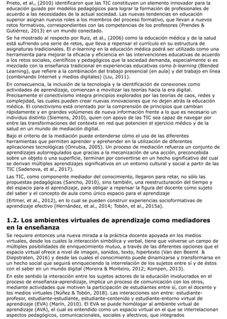 Prieto, et al., (2010) identificaron que las TIC constituyen un elemento innovador para la
educación guiado por modelos pedagógicos para lograr la formación de profesionales de
acuerdo a las necesidades de la actual sociedad. Las nuevas tendencias en educación
superior asignan nuevos roles a los miembros del proceso formativo, que llevan a nuevos
retos formativos, correspondientes con las competencias de los profesores (Prendes &
Gutiérrez, 2013) en un mundo conectado.
Se ha mostrado al respecto por Ruiz, et al., (2006) como la educación médica y de la salud
está sufriendo una serie de retos, que lleva a repensar el currículo en su estructura de
asignaturas tradicionales. El e-learning en la educación médica podrá ser utilizado como una
herramienta para mejorar la eficacia y eficiencia en las intervenciones educativas de acuerdo
a los retos sociales, científicos y pedagógicos que la sociedad demanda, especialmente si es
mezclado con la enseñanza tradicional en experiencias educativas como b-learning (Blended
Learning), que refiere a la combinación del trabajo presencial (en aula) y del trabajo en línea
(combinando Internet y medios digitales) (Liu, 2011).
En consecuencia, la inclusión de la tecnología y la identificación de conexiones como
actividades de aprendizaje, comienzan a movilizar las teorías hacia la era digital.
Precisamente el conectivismo integra principios explorados por las teorías de caos, redes y
complejidad, las cuales pueden crear nuevas innovaciones que no dejen atrás la educación
médica. El conectivismo está orientado por la comprensión de principios que cambian
rápidamente y en grandes volúmenes de nueva información frente a lo que es necesario un
individuo distinto (Siemens, 2010), quien con apoyo de las TIC sea capaz de navegar por
entre las transformaciones del contexto en red que potencien el ejercicio médico y de la
salud en un mundo de mediación digital.
Bajo el criterio de la mediación puede entenderse cómo el uso de las diferentes
herramientas que permiten aprender y aprehender en la utilización de diferentes
aplicaciones tecnológicas (Onrubia, 2005). Un proceso de mediación refuerza un conjunto de
aprendizajes autorregulados que gracias a la mecanización de una acción, preconcebida
sobre un objeto o una superficie, terminan por convertirse en un hecho significativo del cual
se derivan múltiples aprendizajes significativos en un entorno cultural y social a partir de las
TIC (Sadenova, et al., 2017).
Las TIC, como componente mediador del conocimiento, llegaron para retar, no sólo las
propuestas pedagógicas (Sancho, 2010), sino también, una reestructuración del tiempo y
del espacio para el aprendizaje, para obligar a repensar la figura del docente como sujeto
del saber y el concepto de aula como único espacio para el aprendizaje
(Ertmer, et al., 2012), en lo cual se pueden construir experiencias socioformativas de
aprendizaje efectivo (Hernández, et al., 2014; Tobón, et al., 2015a).
1.2. Los ambientes virtuales de aprendizaje como mediadores
en la enseñanza
Se requiere entonces una nueva mirada a la práctica docente apoyada en los medios
virtuales, desde los cuales la interacción simbólica y verbal, tiene que volverse un campo de
múltiples posibilidades de enriquecimiento mutuo, a través de las diferentes opciones que el
espacio virtual ofrece a nivel de imagen, sonidos, texto, hipertexto (Van den Beemt &
Diepstraten, 2016) y desde las cuales el conocimiento puede dinamizarse y transformarse en
un hecho social que seguirá enriqueciendo la interrelación de los sujetos entre sí y de éstos
con el saber en un mundo digital (Moreira & Monteiro, 2012; Kompen, 2013).
En este sentido la interacción entre los sujetos actores de la educación involucrados en el
proceso de enseñanza-aprendizaje, implica un proceso de comunicación con los otros,
mediante actividades que motiven la participación de estudiantes entre sí, con el docente y
los medios virtuales (Núñez & Tobón, 2018). Las interacciones son entre: estudiante-
profesor, estudiante-estudiante, estudiante-contenido y estudiante-entorno virtual de
aprendizaje (EVA) (Marín, 2010). El EVA se puede homólogar al ambiente virtual de
aprendizaje (AVA), el cual es entendido como un espacio virtual en el que se interrelacionan
aspectos pedagógicos, comunicacionales, sociales y afectivos, que integrados
 