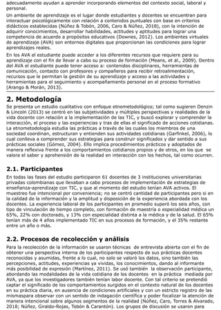 adecuadamente ayudan a aprender incorporando elementos del contexto social, laboral y
personal.
Un ambiente de aprendizaje es el lugar donde estudiantes y docentes se encuentran para
interactuar psicológicamente con relación a contenidos puntuales con base en criterios
didácticos establecidas (Núñez & Tobón, 2006, Caro & Núñez, 2018), con la intención de
adquirir conocimientos, desarrollar habilidades, actitudes y aptitudes para lograr una
competencia de acuerdo a propósitos educativos (Downes, 2012). Los ambientes virtuales
de aprendizaje (AVA) son entornos digitales que proporcionan las condiciones para lograr
aprendizajes reales.
En los AVA el estudiante puede acceder a los diferentes recursos que requiere para su
aprendizaje con el fin de llevar a cabo su proceso de formación (Means, et al., 2009). Dentro
del AVA el estudiante puede tener acceso a: contenidos disciplinares, herramientas de
comunicación, contacto con profesores y compañeros para recibir retroalimentación,
recursos que le permitan la gestión de su aprendizaje y acceso a las actividades y
herramientas para el seguimiento y acompañamiento personal en el proceso formativo
(Arango & Morán, 2013).
2. Metodología
Se presenta un estudio cualitativo con enfoque etnometodológico; tal como sugieren Denzin
& Lincoln (2013) se centró en las subjetividades y múltiples perspectivas y realidades de la
vida docente con relación a la implementación de las TIC, y buscó explorar y comprender la
interacción, el proceso y las experiencias y tras de ellas el significado de acciones cotidianas.
La etnometodología estudia las prácticas a través de las cuales los miembros de una
sociedad coordinan, estructuran y entienden sus actividades cotidianas (Garfinkel, 2006), lo
cual conlleva a comprender sus estrategias para construir significados y dar sentido a sus
prácticas sociales (Gómez, 2004). Ello implica procedimientos prácticos y adoptados de
manera reflexiva frente a los comportamientos cotidianos propios y de otros, en los que se
valora el saber y aprehensión de la realidad en interacción con los hechos, tal como ocurren.
2.1. Participantes
En todas las fases del estudio participaron 61 docentes de 3 instituciones universitarias
privadas colombianas que llevaban a cabo procesos de implementación de estrategias de
enseñanza-aprendizaje con TIC, y que al momento del estudio tenían AVA activos. El
muestreo fue intencional por conveniencia; no se centró cantidad de participantes pero si en
la calidad de la información y la amplitud y disposición de la experiencia abordada con los
docentes. La experiencia laboral de los participantes en promedio superó los seis años, con
tipo de vinculación de tiempo completo, con formación de maestría o especialidad médica un
65%, 22% con doctorado, y 13% con especialidad distinta a la médica y de la salud. El 65%
tenían más de 4 años implementado TIC en sus procesos de formación, y el 35% restante
entre un año o más.
2.2. Procesos de recolección y análisis
Para la recolección de la información se usaron técnicas de entrevista abierta con el fin de
obtener una perspectiva interna de los participantes respecto de sus prácticas docentes
reconocidas y asumidas, frente a lo cual, no solo se valoró los datos, sino también las
percepciones, actitudes, experiencias ya vividas, los conocimientos, dando al informante
más posibilidad de expresión (Martínez, 2011). Se usó también la observación participante,
abordando las modalidades de la vida cotidiana de los docentes en la práctica mediada por
AVA, ya que los investigadores también tenían labor docente. Con tal criterio se pretendió
captar el significado de los comportamientos surgidos en el contexto natural de los docentes
en su práctica diaria, en ausencia de condiciones artificiales y con un estricto registro de las
mismaspara observar con un sentido de indagación científica y poder focalizar la atención de
manera intencional sobre algunos segmentos de la realidad (Núñez, Caro, Torres & Alvarado,
2018; Núñez, Giraldo-Rojas, Tobón & Carantón). Los grupos de discusión se usaron para
 