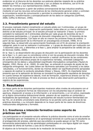 evidenciar en el discurso de los docentes sus posturas abiertas respecto de su práctica
mediada por TIC en experiencias colectivas y con un énfasis no directivo, con el fin de
debatir las mismas y sus representaciones (Vallés, 2000).
Los datos se procesaron a partir del análisis conversacional de tipo inductivo-analítico,
mediante el cual los recursos comunicativos de los interlocutores generan orden y controlan
la circunstancia social de comunicación y permiten la orientación de la recolección,
organización, transformación y conceptualización de los datos en categorías (Garfinkel,
2006; Coffey & Atkinson, 1996).
2.3. Procedimiento general del estudio
El proceso realizado implicó inicialmente un estudio piloto con 3 entrevistas, un grupo de
discusión de 6 docentes y 1 observación participante; todas ellas en un marco institucional
distinto al del estudio principal. En el estudio principal se realizarón 3 fases: la primera
consideró la realización de 5 entrevistas abiertas por cada grupo de docentes de las 3
instituciones participantes, y 2 grupos de discusión integrados por 8 y 10 docentes de las
instituciones participantes. Con base en ello se crearon las primeras líneas de análisis a
partir de las organización de la información en precategorías (Creswell, 1998). En la
segunda fase, se desarrolló una aproximación focalizada con el fin de precisar la orientación
categorial, para lo cual se realizaron 4 entrevistas y 1 grupo de discusión por institución con
5 docentes cada uno, y diferentes a la fase 1, para ampliar la perspectiva de validéz del uso
de técnicas (Vallés, 2000).
En la fase 3, se desarrollarón dos grupos de discusión con la participación de los docentes
de la fase 1 y 2, pero que no coincidieran entre sí con los grupos de discusión iniciales. Ello
con el fin de realizar devolución de la información y realizar verificacion de las condiciones
de autenciticidad (naturaleza propia de la experiencia narrada), veracidad (categorías
emergentes de los datos) y plausibilidad (significado intersubjetivo compartido) (Taylors &
Bogdan, 1992; Morse, et al., 2000). En esta fase se entiende el concepto de ajuste de las
categorías emergentes las cuales deben ser fácilmente aplicables (sin forzarlas) a los datos
estudiados, y el funcionamiento, donde las mismas deben ser significativamente apropiadas
y capaces de explicar la conducta estudiada (Glaser y Stauss, 1967). Es importante tener
presente que en la aplicación de técnicas se consideró la participación equitativa de docentes
en cuanto tiempo de experiencia laboral, nivel de formación, experiencia directa con las TIC
en la enseñana-aprendizaje. En todo el proceso se llevó a cabo observación participante y
registro de las experiencias.
3. Resultados
La mayor parte de los docentes participantes mostraron altos niveles de entusiasmo con el
uso de TIC y visualizaron formas de relacionarse con los estudiantes bajo el carácter de
apertura, disposición al acceso a la información y al conocimiento, y un rol activo, expresado
en la lógica comunicativa bidireccional donde pasaron de ser expertos en contenidos a
facilitadores del aprendizaje. Si bien los participantes del estudio tuvieron familiaridad con
las TIC, en el ámbito universitario esta dinámica no se percibe como parte natural de las
prácticas docentes, y su inclusión depende en la mayor parte de los casos de directrices
institucionales obligatorias y formales.
3.1. Enseñanza e intención formativa como soporte de
prácticas con TIC
Los participantes en el presente estudio refieren la práctica docente como el arte de enseñar
y la habilidad para ser mediadores en el aprendizaje teniendo en cuenta que el estudiante es
el protagonista del proceso, además que esa práctica se pueda apoyar en las TIC como
herramienta potenciadora de los aprendizajes contextuados en una lógica digital con mayor
diversidad de oferta de fuentes y usos de la información.
El objetivo de la formación a través de la mediación de tecnologías impulsa al
 