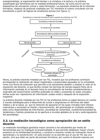 autoaprendizaje, la organización del tiempo y la iniciativa a la lectura y la práctica
autodirigida que familiariza con la realidad profesional futura, tal como ocurre con los
dispositivos de simulación virtual y video-formación. La expresión dinámica de la intención
formativa, respecto de prácticas mediadas por TIC mantiene el criterio vinculante con los
estudiantes a partir de lógicas de enseñanza activas (ver figura 1).
Figura 1
Enseñanza e intención formativa como soporte de prácticas con TIC
Ahora, la práctica docente mediada por las TIC, muestra que los profesores continúan
privilegiando la realización de clases magistrales o presenciales apoyados en la virtualidad,
como una forma de extensión que permite a los estudiantes detallar y ampliar lo visto en la
exposición del docente, lo que facilita romper las barreras de tiempo-espacio físico de la
información centrada en el docente hacia la convalidación de fuentes complementarias y
originales del conocimiento científico publicado en redes y presentes en aulas virtuales;
dichas aulas son repositorios de información usados antes y después de la exposición
magistral.
La práctica docente mediada por las TIC en los profesores toma un papel decisivo en cuanto
a nuevas estrategias para el desarrollo de cursos o asignaturas en términos del saber
médico y de la salud, ya que la intención de apoyarse en las aulas virtuales tiene efectos
motivantes y aumentan el interés y favorecimiento del aprendizaje en múltiples sentidos,
tales como disponibilidad de información, pluralidad de contenidos, multidimensionalidad de
tendencias y fuentes presentes en la apertura a mundos globales en la red y autorregulación
del aprendizaje.
3.2. La mediación tecnológica como apropiación de un estilo
docente
La mediación tecnológica garantiza mayor cercanía a los estudiantes por medio de
herramientas que no impliquen la presencialidad, lo que permite establecer mayor vínculo
proactivo en la cotidianidad formativa, y conduce a mayores niveles de motivación hacia el
aprendizaje y la autodirección. En este proceso no se percibe que el uso de TIC sea una
opción, sino que debe ser parte del proceso formativo, por cuanto el docente expresa con
 