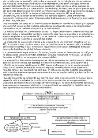 ello un referente de evolución positiva hacia un mundo de tecnología a la distancia de un
clic, y que no solo funciona como fuente de información, sino como un nueva forma de
vínculo intelectual y formativo en red que garantizan estar abiertos a otras maneras de
acceso a la información y al conocimiento. Sin embargo, es claro para los participantes, que
son pocos los docentes que incorporan las TIC en sus prácticas, por lo que se destaca que, si
bien hay un conocimiento de las potencialidades que tienen las TIC en el ámbito
universitario, no se aplican en la dinámica del ejercicio docente. Otras dimensiones
claramente visibles en los datos (representados dinámicamente en la figura 2) y expresados
en esta categoría, son:
-Hay un interés por parte de las Instituciones en desarrollar nuevas estrategias para apoyar
el uso de EVA dentro de los modelos pedagógicos, conllevando según a la obligatoriedad,
que no siempre es realmente cumplida y retroalimentada.
-La práctica docente con la medicación de las TIC implica mantener el criterio filosófico del
arte de enseñar y la habilidad que tiene el docente para hacerse entender a los estudiantes,
además de poder apoyarse en las TIC; no se necesitan docentes protagonistas de enseñar,
sino orientadores y abiertos a la pluralidad digital.
-La enseñanza de la profesión médica y de la salud tiene una intención proactiva con las
TIC, al reconocer que requiere mayor nivel de dominio como un aspecto crítico y reflexivo
del ejercicio docente; lo cual involucra el requerimiento de nuevas estrategias didácticas
frente a la digitalización global del conocimiento.
-La redimensión del espacio-tiempo formativo, involucra que las herramientas tecnológicas
no presenciales también permiten establecer vínculos relacionales formativos. La calidad
formativa en AVA no se superpone a la presencialidad.
-La adaptación a los cambios tecnológicos se ubican en un proceso evolutivo en la práctica
docente, que no se hace por decretos o formalismos institucionales, sino a partir de la
reflexión de su propia práctica con las TIC, lo que implica que no es un asunto de corto
plazo. En tal sentido, se trata de incentivar espacios de reflexión entre los docentes y
hacerlos conocer por las directivas para que, en coherencia con los modelos pedagógicos
institucionales, mediante apropiaciones comunicativas se puedan definir y aplicar de forma
natural no obligada.
-Cuando el docente es consciente que las TIC están para el servicio de la formación, como
expresión crítica y reflexiva de las diferentes formas de abordar los campos médicos,
viabiliza la orientación del uso de dispositivos tecnológicas, no como herramienta educativa,
sino como mecanismos que vitaliza los procesos didácticos-pedagógicos digitales, donde
cada aprendiente es constructor de conocimiento.
Figura 2
La mediación tecnológica y la dinámica de apropiación de un estilo
 