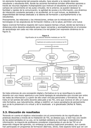 Un elemento fundamental del presente estudio, hace alusión a la relación docente-
estudiante y estudiante-AVA, donde las acciones formativas brindan diferentes opciones a
través de recursos digitales multipropósito que motivan al estudiante a acercarse a los
campos de conocimiento en las aulas virtuales. De lo anterior, se pueden destacar la
facilidad y rapidez de la comunicación, la agilidad de acceso a la información, una dinámica
de interacción constante pensada y no accidental, en lo cual incluso, se desborda la
disponibilidad del tiempo dedicado a la labores de formación y acompañamiento a los
estudiantes.
Precisamente, las relaciones y las interacciones, ambas con la introducción de las
tecnologías en las asignaturas de formación médica y de la salud, permiten una nueva
lógica vivencial formativa respecto del nuevo espacio-tiempo virtual, donde las barreras y
distancias entre docente-estudiante para lograr cercanías y acompañamiento en el proceso
de aprendizaje son cada vez más cercanas a la red global (ver expresión dinámica en la
figura 3).
Figura 3
Significados de la práctica docente mediada por las TIC
Se trata entonces de una concepción digital y formativa en la se reconfigura la acción
docente con una mayor apertura a una cierta tipología de estudiantes que circulan por entre
las redes de información y a partir de ello crean vínculos personales y formativos. No se
trata en tal sentido del estilo docente adecuado a las TIC, sino que vivencie en ello un nuevo
reto formativo, que naturalmente, obliga a redefinir un nuevo paradigma de pensamiento
que va de lo presencial a lo virtual y de lo localizado a lo glocalizado (Núñez & Tobón,
2018).
3.3. Discusión de resultados
Teniendo en cuenta el objetivo relacionados con el conocimiento de los significados de
prácticas docentes a través de la mediación de TIC, se destaca que, si bien hay una noción
de las potencialidades en su uso, en la realidad cotidiana se restringe a repositorios de
información; la mayoría de profesores consideran importantes el uso de las TIC en el
desarrollo integral del aprendiz, sin embargo la práctica tradicional prevalece, aun cuando
han participado en programas de formacion (Barroso, 2016). Este aspecto tiene que ver con
 