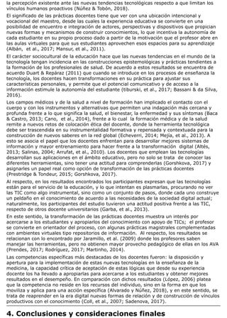 la percepción existente ante las nuevas tendencias tecnológicas respecto a que limitan los
vínculos humanos proactivos (Núñez & Tobón, 2018).
El significado de las prácticas docentes tiene que ver con una ubicación intencional y
vocacional del maestro, desde las cuales la experiencia educativa se convierte en una
posibilidad de encuentro e integración de actores, perspectivas y dispositivos que propician
nuevas formas y mecanismos de construir conocimientos, lo que incentiva la autonomía de
cada estudiante en su propio proceso dado a partir de la motivación que el profesor abre en
las aulas virtuales para que sus estudiantes aprovechen esos espacios para su aprendizaje
(Albán, et al., 2017; Mansur, et al., 2011).
El carácter sociocultural de la educación hace que las nuevas tendencias en el mundo de la
tecnología tengan incidencia en las construcciones epistemológicas y prácticas tendientes a
la formación de los profesionales de salud. De acuerdo a estos resultados se encuentra de
acuerdo Duart & Repáraz (2011) que cuando se introduce en los procesos de enseñanza la
tecnología, los docentes hacen transformaciones en su práctica para ajustar sus
características personales, y permite que el potencial comunicativo y de acceso a la
información estimule la autonomía del estudiante (tiburski, et al., 2017; Bassani & da Silva,
2016).
Los campos médicos y de la salud a nivel de formación han implicado el contacto con el
cuerpo y con los instrumentos y alternativas que permiten una indagación más cercana y
profunda frente a lo que significa la salud, el bienestar, la enfermedad y sus síntomas (Baca
& Castro, 2013; Cano, et al., 2014), frente a lo cual la formación médica y de la salud
remite a nuevos retos de colocación ética del docente, donde la herramienta tecnológica
debe ser trascendida en su instrumentalidad formativa y repensada y contextuada para la
construcción de nuevos saberes en la red global (Echeverri, 2014; Mejía, et al., 2013). A
esto se asocia el papel que los docentes enfrentan para desarrollar mejores sistemas de
información y mayor entrenamiento para hacer frente a la transformación digital (Altés,
2013; Salinas, 2004; Arrufat, et al., 2010). Los docentes que emplean las tecnologías
desarrollan sus aplicaciones en el ámbito educativo, pero no solo se trata de conocer las
diferentes herramientas, sino tener una actitud para comprenderlas (Gorshkova, 2017) y
asignarles un papel real como opción de transformación de las prácticas docentes
(Prestridge & Tondeur, 2015; Gorshkova, 2017).
Al respecto, en los resultados encontrados los participantes expresan que las tecnologías
están para el servicio de la educación, y lo que intentan es plasmarlas, procurando no ver
las TIC como algo instrumental, sino como un conjunto de pasos, donde cada uno construye
un peldaño en el conocimiento de acuerdo a las necesidades de la sociedad digital actual;
naturalmente, los participantes del estudio tuvieron una actitud positiva frente a las TIC,
respecto de otros docente universitarios (Garba, et al., 2013).
En este sentido, la transformación de las prácticas docentes muestra un interés por
acercarse a los estudiantes y apropiarlos del conocimiento con apoyo de TICs; el profesor
se convierte en orientador del proceso, con algunas prácticas magistrales complementadas
con ambientes virtuales tipo repositorios de información. Al respecto, los resultados se
relacionan con lo encontrado por Jaramillo, et al. (2009) donde los profesores saben
manejar las herramientas, pero no obtienen mayor provecho pedagógico de ellas en los AVA
(Prendes, 2017; Rodríguez, 2017; Martinho, 2014).
Las competencias específicas más destacadas de los docentes fueron: la disposición y
apertura para la implementación de estas nuevas tecnologías en la enseñanza de la
medicina, la capacidad crítica de aceptación de estas lógicas que desde su experiencia
docente los ha llevado a apropiarlas para acercarse a los estudiantes y obtener mejores
resultados en el desempeño. En comparación con dichos resultados (López, 2006) platea
que la competencia no reside en los recursos del individuo, sino en la forma en que los
moviliza y aplica para una acción específica (Alvarado y Núñez, 2018), y en este sentido, se
trata de reaprender en la era digital nuevas formas de relación y de construcción de vínculos
productivos con el conocimiento (Coll, et al., 2007; Sadenova, 2017).
4. Conclusiones y consideraciones finales
 