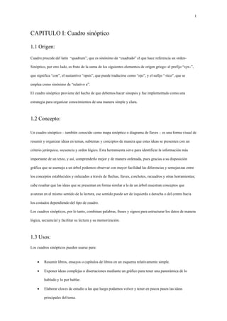 1
CAPITULO I: Cuadro sinóptico
1.1 Origen:
Cuadro procede del latín “quadrum”, que es sinónimo de “cuadrado” el que hace referencia un orden-
Sinóptico, por otro lado, es fruto de la suma de los siguientes elementos de origen griego: el prefijo “syn-”,
que significa “con”, el sustantivo “opsis”, que puede traducirse como “ojo”, y el sufijo “-tico”, que se
emplea como sinónimo de “relativo a”.
El cuadro sinóptico proviene del hecho de que debemos hacer sinopsis y fue implementado como una
estrategia para organizar conocimientos de una manera simple y clara.
1.2 Concepto:
Un cuadro sinóptico – también conocido como mapa sinóptico o diagrama de llaves – es una forma visual de
resumir y organizar ideas en temas, subtemas y conceptos de manera que estas ideas se presenten con un
criterio jerárquico, secuencia y orden lógico. Esta herramienta sirve para identificar la información más
importante de un texto, y así, comprenderlo mejor y de manera ordenada, pues gracias a su disposición
gráfica que se asemeja a un árbol podemos observar con mayor facilidad las diferencias y semejanzas entre
los conceptos establecidos y enlazados a través de flechas, llaves, corchetes, recuadros y otras herramientas;
cabe resaltar que las ideas que se presentan en forma similar a la de un árbol muestran conceptos que
avanzan en el mismo sentido de la lectura, ese sentido puede ser de izquierda a derecha o del centro hacia
los costados dependiendo del tipo de cuadro.
Los cuadros sinópticos, por lo tanto, combinan palabras, frases y signos para estructurar los datos de manera
lógica, secuencial y facilitar su lectura y su memorización.
1.3 Usos:
Los cuadros sinópticos pueden usarse para:
• Resumir libros, ensayos o capítulos de libros en un esquema relativamente simple.
• Exponer ideas complejas o disertaciones mediante un gráfico para tener una panorámica de lo
hablado y lo por hablar.
• Elaborar claves de estudio a las que luego podamos volver y tener en pocos pasos las ideas
principales del tema.
 