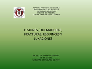 REPUBLICA BOLIVARIANA DE VENEZUELA
MINISTERIO DE EDUCACION SUPERIOR
UNIVERSIDAD FERMIN TORO
FACULTAD DE INGENIERIA
CATEDRA: EDUCACION FISICA Y DEPORTE
LESIONES, QUEMADURAS,
FRACTURAS, ESGUINCES Y
LUXACIONES
BACHILLER: FRANKLIN GIMENEZ
CI: 16.277.131
CABUDARE 29 DE JUNIO DE 2010
 