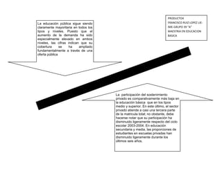 PRODUCTO4
La educación pública sigue siendo                                        FRANCISCO RUIZ LOPEZ LIE-
claramente mayoritaria en todos los                                      IME-GRUPO 39 “A”
tipos y niveles. Puesto que el                                           MAESTRIA EN EDUCACION
aumento de la demanda ha sido                                            BASICA
especialmente elevado en ambos
niveles, las cifras indican que su
cobertura      se    ha    ampliado
fundamentalmente a través de una
oferta pública




                                      La participación del sostenimiento
                                      privado es comparativamente más baja en
                                      la educación básica que en los tipos
                                      medio y superior. En este último, el sector
                                      privado atiende a casi una tercera parte
                                      de la matricula total; no obstante, debe
                                      hacerse notar que su participación ha
                                      disminuido ligeramente respecto del ciclo
                                      escolar 2003-2004. En educación
                                      secundaria y media, las proporciones de
                                      estudiantes en escuelas privadas han
                                      disminuido ligeramente durante los
                                      últimos seis años.
 